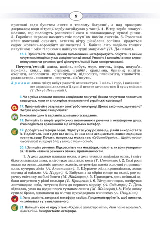 9
приспані сади букетом листя в теплому багрянці, а над прозорим
дзеркалом води вітрець вербу загойдував у танці. 4. Вітер верби плакучі
колише, що полощуть розплетені коси в повноводному купелі річки.
5.  Горобине червоне намисто тліє полум’ям поміж листків. 6. Розсипав
клен жовтавий оксамит, затихла вітру різьблена сопілка, крадеться
садом жовтень-ворожбит: анішелесть! 7. Бабине літо надбало тонких
павутинок – між гілочками напнуло чудні макраме* (Н. Данилюк).
16. І. Прочитайте слова, якими письменники метафоризують почуття. Із якими
почуттями/емоціями у вас асоціюються ці слова? Утворіть і запишіть із ними слово-
сполучення чи речення, де б ці почуття/емоції були конкретизовані.
Почуття/емоції: злива, повінь, вибух, море, вогонь, іскра, полум’я,
пожежа, хвилі, вир, струмок, прибій, краплина, бризки; кипіти,
охопити, заполонити, пригнічувати, підносити, плескотіти, хлюпотіти,
розливатися, сповнити, огортати, зів’янути.
З р а з о к: злива гніву; вибух радості; охопив страх. І жаль, і горе, і кохання –
все заразом піднялось в її душі й неначе затопило всю її душу слізьми
(І. Нечуй-Левицький).
ІІ. Чи з усіма словами можемо асоціювати почуття? Якими почуттями повниться
ваша душа, коли ви спостерігаєте мальовничі українські краєвиди?
17. Проаналізуйтерезультатисвоєїроботинауроці.Щовасзахопило,здивувало?
Чи була корисною така робота?
Виконайте один із варіантів домашнього завдання:
18. Випишіть із творів українських письменників речення з метафорами дощу.
Усно поділіться враженнями від авторських метафор.
19. Доберіть метафори осені. Підготуйте усну розповідь, у якій використайте
їх. Поділіться, чим є для вас осінь, із чим вона асоціюється, якими емоціями
повнить душу. Почати, наприклад можна так: «Суботній ранок… Щойно проки-
нувся (-лася), визирнув (-ла) у вікно, а там – осінь!».
20. І. Запишіть речення. Підкресліть у них метафори, поясніть, як вони утворили-
ся. Назвіть наявні в реченнях ознаки, притаманні осені.
1.  А десь далеко плакала весна, а десь тужила запізніла осінь, і снігу
білого насипала зима, а літо тихо заплітало коси (Г. Потопляк). 2. Сизі роси
впали на отави, даленіє шелест голосів, затремтіли пасма золотаві у приниш-
клих кучерях лісів (А. Анастасьєв). 3. Шурхоче осінь кринолінами, ховає
погляд зі слізьми (А. Царук). 4. Вибухає з-за обрію сонце на сході, рве со-
рочку світанку на білі бинти (М. Жайворон). 5. Приходить день осінньої за-
бави погратися у різні кольори (В. Крищенко). 6. Вітер вичищав, полірував
листопадове небо, готуючи його до першого морозу (А. Содомора).7. День
відпалав, упав на водне плесо туманом сивим (М. Жайворон). 8. Небо знову
супило брови, хлюпаючи на містян прохолодною мжичкою (А. Нікуліна).
ІІ. Усно замініть авторські метафори своїми. Продемонструйте їх, щоб виявити,
чи зміниться суть висловленого.
21. Напишіть есе на одну з тем: «Яскравий спогад про літо», «Чим пахне вересень?»,
«Пані Осінь». Використайте метафори.
 