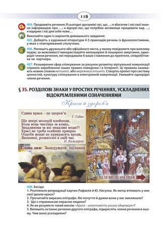 118
404. Продовжіть речення: Я сьогодні зрозумів(-ла), що…; я збагатив (-ла) свої знан-
ня інформацією про …; я відчув(-ла), що потрібно активніше працювати над …;
я відкрив (-ла) для себе нове…
Виконайте один із варіантів домашнього завдання:
405. Доберіть з художньої літератури 4-5 прикладів речень із фразеологізмами,
у яких є повторюваний сполучник.
406. Напишіть дружнього або офіційного листа, у якому повідомите про важливу
подію; за можливості використовуйте непоширені й поширені звертання, одно-
рідні члени речення, які передавали б ваше ставлення до приятеля, співробітни-
ка чи партнера.
407. Розширення сфер спілкування за рахунок розвитку віртуальної комунікації
сприяло виробленню інших правил поведінки і в Інтернеті. Ці правила назива-
ють новим словом нетикет, або мережевийетикет. Створіть проект про систему
цінностей, культуру спілкування в електронній комунікації. Уживайте однорідні
члени речення.
§  35. РОЗДІЛОВІ ЗНАКИ У ПРОСТИХ РЕЧЕННЯХ, УСКЛАДНЕНИХ
ВІДОКРЕМЛЕНИМИ ОЗНАЧЕННЯМИ
Краса й здоров’я
408. Бесіда:
1. Розгляньте репродукції картин Рафаеля й Ю. Нагулка. Як митці втілюють у них
свої ідеали краси?
2. Прочитайте виразно епіграфи. Які почуття й думки вони у вас викликали?
3. Що є справжньою окрасою людини?
4. Як ви розумієте такий вислів: «Краса – властивість усього здорового»?
5. Випишіть останнє речення другого епіграфа, підкресліть члени речення в ньо-
му. Чим воно ускладнене?
 