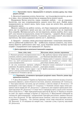 120
412. І. Прочитайте тексти. Сформулюйте й запишіть основну думку, яку ствер-
джують автори.
1. Досягнуті вершини успіху, багатство – це тільки факти життя, до яко-
го я звик. Але стосовно багатства не повинно бути ніякої ілюзії.
Подароване Богом почуття, серце, сповнене любові, – ось де справжнє
багатство, яке має супроводжувати, давати сили йти далі. Любов може
подорожувати на тисячі миль. Ідіть туди, куди ви хочете йти, досягайте
незвіданих висот.
Можете найняти на роботу когось, хто буде кермувати автомобілем за-
мість вас чи заробляти гроші для вас, але ніхто замість вас не терпітиме
біль хвороби. Матеріальні речі, які ми втратили, можна знайти. Але є одна
річ*, яку ніколи не відшукати, якщо ти її втратив, – здоров’я. Коли людина
підходить до операційної кімнати, то розуміє, що є одна книга*, яку вона не
прочитала. Це книга здорового життя (за С. Джобсом).
2.  Здоров’я – основна умова реалізації фізичних і психічних можливос-
тей та здібностей особистості. Це – найбільша людська цінність, яку почи-
нають берегти здебільшого вже тоді, коли втрачено значну частину цього
скарбу*, подарованого нам природою (У. Лущик).
ІІ. Дайте відповіді на запитання й виконайте завдання.
Знаю, умію, можу Відчуваю, ціную, уявляю, переживаю
1. Випишіть речення з відокремленими озна-
ченнями, поясніть умови відокремлення.
1.  Яку проблему порушує автор першого текс-
ту? Наскільки важливою вона є для вас?
2.  Реконструюйте перше речення й запишіть
його так, щоб невідокремлене означення
стало відокремленим.
2.  Сформулюйте й запишіть гіпотезу (при-
пущення), що починається словами: «Здо-
ров’я буде міцним, якщо…»
3.  До слів, позначених зірочкою, доберіть
синоніми. Чи доречна заміна їх у текстах?
3.  Визначте ознаки зовнішньої та внутріш-
ньої краси людини.
4.  Якби тему уроку «Ідеали краси і здо-
ров’я» довелося намалювати фарбами, як ви
її зобразили б? Розкажіть про це.
4.  Зробіть висновки з прочитаного.
413. Перепишіть, уставляючи пропущені розділові знаки. Поясніть умови відо-
кремлення означень.
1.  У День Незалежності України на Хрещатику можна помітити велику кількість
іноземців убраних у жовто-блакитні костюми, віночки, вишиванки (Н. Святокум).
2.  Така краса висока і нетлінна, що хоч спинись і з Богом говори (Л. Костенко). 3. Я
непокорена стою перед віками (Т. Севернюк). 4. Осяяний сонцем перед ними роз-
крився зовсім новий світ (О. Довженко). 5. Дзижчали дикі шершні принаджені квіт-
ками крушини (М. Дочинець). 6. Сонце чисте і прекрасне крізь сльози усміх посилає
(Олександр Олесь). 7. Мріє окрилений волею простір (В. Васюк). 8. Покинута людьми
на довгі дні дорога помирає в бур’яні (Д. Павличко). 9. Збентежений спійманий на
злочинстві приголомшений і засоромлений Григорій розгублено дивився Наталці
вслід (Іван Багряний). 10. Має крилами весна запашна, лине вся в прозорих шатах,
у серпанках і блаватах… Сяє усміхом примар з-поза хмар попелястих пелехатих
(М. Вороний). 11. Я гойдаюся на мокрій лозі, і кашляю гучно, й регочу щасливий
(О. Довженко).
 