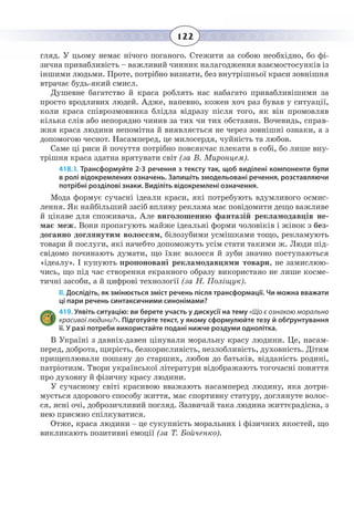 122
гляд. У цьому немає нічого поганого. Стежити за собою необхідно, бо фі-
зична привабливість – важливий чинник налагодження взаємостосунків із
іншими людьми. Проте, потрібно визнати, без внутрішньої краси зовнішня
втрачає будь-який смисл.
Душевне багатство й краса роблять нас набагато привабливішими за
просто вродливих людей. Адже, напевно, кожен хоч раз бував у ситуації,
коли краса співрозмовника блідла відразу після того, як він промовляв
кілька слів або непорядно чинив за тих чи тих обставин. Вочевидь, справ-
жня краса людини непомітна й виявляється не через зовнішні ознаки, а з
допомогою чеснот. Насамперед, це милосердя, чуйність та любов.
Саме ці риси й почуття потрібно повсякчас плекати в собі, бо лише вну-
трішня краса здатна врятувати світ (за В. Миронцем).
418. І. Трансформуйте 2-3 речення з тексту так, щоб виділені компоненти були
в ролі відокремлених означень. Запишіть змодельовані речення, розставляючи
потрібні розділові знаки. Виділіть відокремлені означення.
Мода формує сучасні ідеали краси, які потребують вдумливого осмис-
лення. Як найбільший засіб впливу реклама має повідомити дещо важливе
й цікаве для споживача. Але виголошенню фантазій рекламодавців не-
має меж. Вони пропагують майже ідеальні форми чоловіків і жінок з без-
доганно доглянутим волоссям, білозубими усмішками тощо, рекламують
товари й послуги, які начебто допоможуть усім стати такими ж. Люди під-
свідомо починають думати, що їхнє волосся й зуби значно поступаються
«ідеалу». І купують пропоновані рекламодавцями товари, не замислюю-
чись, що під час створення екранного образу використано не лише косме-
тичні засоби, а й цифрові технології (за Н. Поліщук).
ІІ. Дослідіть, як змінюється зміст речень після трансформації. Чи можна вважати
ці пари речень синтаксичними синонімами?
419. Уявіть ситуацію: ви берете участь у дискусії на тему «Що є ознакою морально
красивої людини?». Підготуйте текст, у якому сформулюйте тезу й обґрунтування
її. У разі потреби використайте подані нижче роздуми однолітка.
В Україні з давніх-давен цінували моральну красу людини. Це, насам-
перед, доброта, щирість, безкорисливість, незлобливість, духовність. Дітям
прищеплювали пошану до старших, любов до батьків, відданість родині,
патріотизм. Твори української літератури відображають тогочасні поняття
про духовну й фізичну красу людини.
У сучасному світі красивою вважають насамперед людину, яка дотри-
мується здорового способу життя, має спортивну статуру, доглянуте волос-
ся, ясні очі, доброзичливий погляд. Зазвичай така людина життєрадісна, з
нею приємно спілкуватися.
Отже, краса людини – це сукупність моральних і фізичних якостей, що
викликають позитивні емоції (за Т. Бойченко).
 