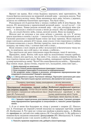 125
Врешті ми вдома. Білі стіни будинку вертають мені притомність. Як
тільки бричка вкотилася на широкий зелений двір – закувала зозуля. Тоді
я раптом почув велику тишу. Вона виповняла весь двір, таїлась у деревах,
залягла по глибоких блакитних просторах. Так було тихо...
Розплющую очі й раптом бачу у вікнах глибоке небо й віти берези. Кує
зозуля. Б’є молоточком у кришталевий великий дзвін – ку-ку! ку-ку! – і сіє
тишу по травах. Уявив раптом зелений двір – він уже поглинув мою кім-
нату, – я зіскакую з ліжка й гукаю у вікно до зозулі: «Ку-ку! Добридень!..»
Ах, як усього багато: неба, сонця, веселої зелені. Біжу на подвір’я.
Ніколи досі не почував я так ясно зв’язку з землею, як тут. У містах
земля вдягнена в камінь і залізо – і недоступна. Тут я став близький до неї.
Свіжими ранками я перший будив сонну ще воду криниці. Коли порожнє
відро плескалось денцем об її груди, вона ухала гучно спросоння в глибині
й ліниво вливалась у нього. Потому тремтіла, сиза на сонці. Я пив її, свіжу,
холодну, ще повну снів, і хлюпав нею собі в лице…
Коли лежиш у полі лицем до неба і вслухаєшся в багатоголосу тишу по-
лів, то помічаєш, що в ній щось є не земне, а небесне…
Так протікали дні мого intermezzо серед безлюддя, тиші й чистоти…
Прощайте, ниви. Котіть собі шум свій на позолочених сонцем хребтах.
Може, комусь він здасться, так як мені. І ти, зозуле, з вершечка берези. Ти
теж строїла струни моєї душі. Вони ослабли, пошарпані грубими пучками,
а тепер натягаються знову. Чуєте? Ось вони бренькнули навіть... Прощайте.
Йду поміж люди. Душа готова, струни тугі, наладжені, вона вже грає...
ІІ. Дайте відповіді на запитання:
1. Назвіть спільні умови відокремлення прикладок і означень.
2. Коли поширені прикладки й означення не відокремлюємо?
3. Які розділові знаки ставимо в реченнях, ускладнених відокремленими при-
кладками й означеннями? Наведіть приклади.
423. Об’єднайтеся в групи. Розгляньте таблицю. Підготуйте запитання для само-
перевірки. Поставте іншим групам запитання, аби виявити їхні знання.
Поширену прикладку перед означуваним власним іменником
відокремлюємо не відокремлюємо
Пристрасний мисливець, палкий побор-
ник охорони природи, Остап Вишня малює
своï пейзажi з прекрасним задушевним лiриз-
мом (М. Рильський).
Видатний український компози-
тор, хоровий диригент Дмитро
Бортнянський народився в дав-
ньому українському місті Глухів.
Прикладка має відтінок причини. Прикладка такого відтінку не має.
424. І. Запишіть подані речення, розставляючи розділові знаки. У реченні, ускладне-
ному відокремленою прикладкою зі сполучником як, поясніть умови відокрем-
лення.
1.  О ти зі мною був бадьорим як лікар у розмові з хворим (Д. Павлич-
ко). 2. Гіппократ як перший учений вказував на природні причини хвороб
(О. Богданова). 3. Тут мені як і птиці все знайоме в ріднім краю... 4. Жайвір
сіє проміння як умілий сіяч з-під крила (М. Сингаївський). 5. Як рибалка я
повинен бути людиною поважною і розсудливою (Ю. Збанацький). 6. І знову
степ як щедрий вулик і сяє золото хлібів (Л. Рубан).
ІІ. Поясніть правопис виділених слів, доберіть власні приклади.
 
