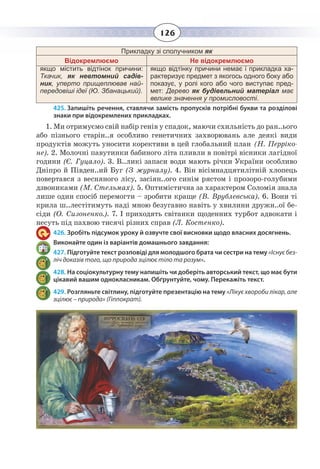126
Прикладку зі сполучником як
Відокремлюємо Не відокремлюємо
якщо містить відтінок причини:
Ткачик, як невтомний садів-
ник, уперто прищеплював най-
передовіші ідеї (Ю. Збанацький).
якщо відтінку причини немає і прикладка ха-
рактеризує предмет з якогось одного боку або
показує, у ролі кого або чого виступає пред-
мет: Дерево як будівельний матеріал має
велике значення у промисловості.
425. Запишіть речення, ставлячи замість пропусків потрібні букви та розділові
знаки при відокремлених прикладках.
1.  Ми отримуємо свій набір генів у спадок, маючи схильність до ран..ього
або пізнього старін..я особливо генетичних захворювань але деякі види
продуктів можуть уносити корективи в цей глобальний план (Н. Перріко-
не). 2. Молочні павутинки бабиного літа пливли в повітрі вісники лагідної
години (Є. Гуцало). 3. В..ликі запаси води мають річки України особливо
Дніпро й Півден..ий Буг (З журналу). 4. Він вісімнадцятилітній хлопець
повертався з весняного лісу, засіян..ого синім рястом і прозоро-голубими
дзвониками (М. Стельмах). 5. Оптимістична за характером Соломія знала
лише один спосіб перемогти – зробити краще (В. Врублевська). 6. Вони ті
крила ш..лестітимуть наді мною безугавно навіть у хвилини дружн..ої бе-
сіди (О. Сизоненко.). 7. І приходять світанки щоденних турбот адвокати і
несуть під пахвою тисячі різних справ (Л. Костенко).
426. Зробіть підсумок уроку й озвучте свої висновки щодо власних досягнень.
Виконайте один із варіантів домашнього завдання:
427. Підготуйте текст розповіді для молодшого брата чи сестри на тему «Існуєбез-
ліч доказів того, що природа зцілює тіло та розум».
428. На соціокультурну тему напишіть чи доберіть авторський текст, що має бути
цікавий вашим однокласникам. Обґрунтуйте, чому. Перекажіть текст.
429. Розгляньте світлину, підготуйте презентацію на тему «Лікує хвороби лікар, але
зцілює – природа» (Гіппократ).
 