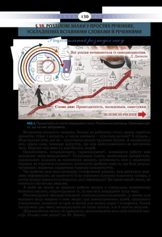 130
§  38. РОЗДІЛОВІ ЗНАКИ У ПРОСТИХ РЕЧЕННЯХ,
УСКЛАДНЕНИХ ВСТАВНИМИ СЛОВАМИ Й РЕЧЕННЯМИ
Раціональний розподіл часу
442. І. Прочитайте й стисло перекажіть текст. Розгляньте світлини. Прокоментуй-
те, що на них зображено.
Величезна кількість завдань, безлад на робочому столі, зриви термінів
проектів, стрес і напруга, а часом навпаки – суцільна рутина* й нудьга...
Ніде правди діти, усе це – супутники наших трудових буднів. А наприкінці
дня, перед сном, виникає відчуття, що для найголовнішого не вистачило
часу. Нерідко так воно і є для безлічі людей.
Організувати, упорядкувати, гармонізувати*, пожвавити роботу вам
допоможе тайм-менеджмент*. Складання плану, визначення пріоритетів,
правильних підходів до виконання завдань допоможуть вам у щоденних
справах не втратити головного, встигнути зробити саме те, що буде резуль-
тативним і водночас сприятиме гарному самопочуттю.
Чи знайома вам така ситуація: телефонний дзвінок, вам диктують важ-
ливу інформацію, ви записуєте її на першому-ліпшому клаптику паперу, а
потім півдня марнуєте в пошуках цієї інформації? На превеликий жаль, це
стається з багатьма людьми.
А якби ви взяли за правило робити записи у спеціально відведеному
блокноті/зошиті, структурувати їх, то могли б заощадити купу часу.
Рекомендують використовувати планувальник/щоденник, у якому для
кожного виду завдань є своє місце: для довгострокових цілей, щоденного
планування, позначок та ідей, а також для запису адрес і телефонів. Такий
інструмент дає змогу впорядкувати не лише записи, але й життя загалом.
Дотримуйтеся такого ж принципу, організовуючи весь свій освітній про-
стір. Усьому своє місце! (за Ю. Бойко).
 