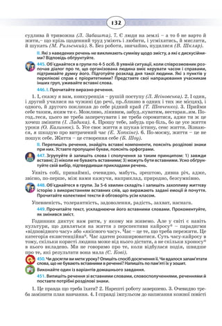 132
судлива й тривожна (Л. Забашта). 7. Є люди на землі – а то б не варто й
жити,– що крізь щоденний труд уміють і любити, і усміхатись, й мислити,
й шукать (М. Рильський). 8. Без роботи, звичайно, нудилися (В. Шкляр).
ІІ. Які з наведених речень не викликають сумніву щодо змісту, а які є дискусійни-
ми? Відповідь обґрунтуйте.
445. Об’єднайтеся в групи по 4-5 осіб. В уявній ситуації, коли співрозмовник роз-
почав діалог про те, що організована людина вміє керувати часом і справами,
підтримайте думку його. Підготуйте розклад дня такої людини. Які з пунктів у
перелікові справ є пріоритетними? Представте свої напрацювання учасникам
інших груп, уживайте вставні слова.
446. І. Прочитайте виразно речення.
1.  І, скажу я вам, конкуренція – рушій поступу (Л. Ясіновська). 2. І один,
і другий училися на чужині (до речі, пр..близно в одних і тих же місцях), і
одного, й другого покликав до себе рідний край (Т. Шевченко). 3. Прийми
себе таким, яким ти є. Можливо, лінивим, забуд..куватим, нестаран..им. По-
год..теся, цього не треба заперечувати і не треба соромитися, адже ти ж це
хочеш змінити (І. Ладика). 4. Прошу тебе, забудь про біль, бо це усе життя
уроки (О. Калинюк). 5. Усе своє життя я шукав істину, сенс життя. Зізнаю-
ся, я шкодую про витрачений час (Е. Хопкінс). 6. По-моєму, життя – це не
пошук себе. Життя – це створення себе (Б. Шоу).
ІІ. Перепишіть речення, знайдіть вставні компоненти, поясніть розділові знаки
при них. Уставте пропущені букви, поясніть орфограми.
447. Згрупуйте й запишіть слова і сполучення за таким принципом: 1) завжди
вставні; 2) ніколи не бувають вставними; 3) можуть бути вставними. Усно обґрун-
туйте свій вибір, підтвердивши прикладами речень.
Уявіть собі, принаймні, очевидно, мабуть, зрештою, дивна річ, адже,
звісно, по-перше, між нами кажучи, наприклад, природно, безсумнівно.
448. Об’єднайтеся в групи. За 5-6 хвилин складіть і запишіть захопливу життєву
історію з використанням вставних слів, що виражають задані емоції й почуття.
Прочитайте колективні тексти й обговоріть усім класом.
Упевненість, толерантність, задоволення, радість, захват, наснага.
449. Прочитайте текст, ускладнюючи його вставними словами. Прокоментуйте,
як змінився зміст.
Годинник диктує нам ритм, у якому ми живемо. Але у світі є навіть
культури, що дивляться на життя з перспективи кайросу* – парадигми
«відповідного часу» або «якісного часу». Час – це те, що треба пережити. Це
категорія екзистенційна*. Час здатен розширюватися. Суть часу-кайросу в
тому, скільки користі людина може від нього дістати, а не скільки хроносу*
в нього вкладено. Ми не говоримо про те, коли відбулася подія, швидше
про те, які результати вона мала (С. Кові).
450. Чи досягли ви мети уроку? Опишіть спосіб досягнення її. Чи вдалося запам’ятати
слова, що не бувають вставними в реченні? Напишіть по пам’яті їх у зошит.
Виконайте один із варіантів домашнього завдання.
451. Випишіть речення зі вставними словами, словосполученнями, реченнями й
поставте потрібні розділові знаки.
1. Це правда що треба їхати? 2. Нарешті роботу завершено. 3. Очевидно тре-
ба замінити план навчання. 4. І справді імпульсом до написання кожної повісті
 