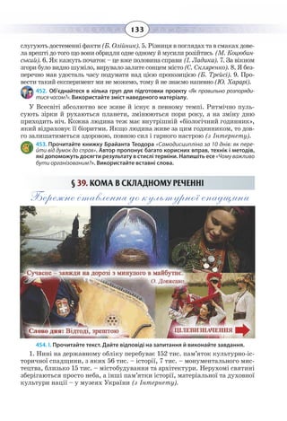 133
ñëóãóþòü äîñòåìåíí³ ôàêòè(Á. Îë³éíèê). 5. Ð³çíèöÿ â ïîãëÿäàõ òà â ñìàêàõ äîâå-
ëà âðåøò³ äî òîãî ùî âîíè îáðèäëè îäíå îäíîìó é ìóñèëè ðîç³éòèñü (Ì. Êîöþáèí-
ñüêèé). 6. ßê êàæóòü ïî÷àòîê – öå âæå ïîëîâèíà ñïðàâè (². Ëàäèêà). 7. Çà â³êíîì
çãîðè áóëî âèäíî øóì³ëî, âèðóâàëî çàëèòå ñîíöåì ì³ñòî(Ñ. Ñêëÿðåíêî). 8. ß áåç-
ïåðå÷íî ìàâ óäîñòàëü ÷àñó ïîäóìàòè íàä ö³ºþ ïðîïîçèö³ºþ (Á. Òðåéñ³). 9. Ïðî-
âåñòè òàêèé åêñïåðèìåíò ìè íå ìîæåìî, òîìó é íå çíàºìî íàïåâíî (Þ. Õàðàð³).          
452. Об’єднайтеся в кілька груп для підготовки проекту «Як правильно розпоряди-
тисячасом?». Використайте зміст наведеного матеріалу.
У Всесвіті абсолютно все живе й існує в певному темпі. Ритмічно пуль-
сують зірки й рухаються планети, змінюються пори року, а на зміну дню
приходить ніч. Кожна людина теж має внутрішній «біологічний годинник»,
який відраховує її біоритми. Якщо людина живе за цим годинником, то дов-
го залишатиметься здоровою, повною сил і гарного настрою (з Інтернету).
453. Прочитайте книжку Брайанта Теодора «Самодисципліна за 10 днів: як пере-
йти від думок до справ». Автор пропонує багато корисних вправ, технік і методів,
які допоможуть досягти результату в стислі терміни. Напишіть есе «Чому важливо
бути організованим?». Використайте вставні слова.
§ 39. ÊÎÌÀ Â ÑÊËÀÄÍÎÌÓ ÐÅ×ÅÍÍ² 
Бережне ставлення до культурної спадщини
454. І. Прочитайте текст. Дайте відповіді на запитання й виконайте завдання.
1.  Нині на державному обліку перебуває 152 тис. пам’яток культурно-іс-
торичної спадщини, з яких 56 тис. – історії, 7 тис. – монументального мис-
тецтва, близько 15 тис. – містобудування та архітектури. Нерухомі святині
зберігаються просто неба, а інші пам’ятки історії, матеріальної та духовної
культури нації – у музеях України (з Інтернету).
 