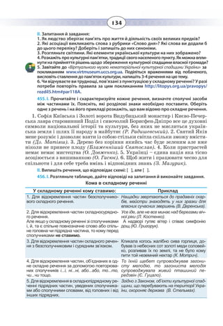 134
ІІ. Запитання й завдання:
-
нути на прийняттярішеньщодо збереження культурної спадщини власної громади?
«Віртуального музею нематеріальної культурної спадщини України» за
покликанням www.virtmuseum.uccs.org.ua. Поділіться враженнями від побаченого,
висловіть ставлення до пам’яток культури, напишіть 3-4 речення на цю тему.
6. Чи відчуваєте ви труднощі, пов’язані з пунктуацією у складному реченні? У разі
потреби повторіть правила за цим покликанням http://litopys.org.ua/pravopys/
rozdil5.htm#par118A.
1. Як людство зберігає пам’ять про життя й діяльність своїх великих предків?
2. Які асоціації викликають слова з рубрики «Слово дня»? Які слова ви додали б
до цього переліку? Доберіть і запишіть до них синоніми.
3. Розгляньте світлини. Які елементи української культури на них зображено?
455. І. Прочитайте і схарактеризуйте кожне речення, визначте сполучні засоби
між частинами їх. Поясніть, які розділові знаки необхідно поставити. Оберіть
одне з речень і на його прикладі розкажіть, що вам відомо про складне речення.
1.  Софія Київська і Золоті ворота Видубицький монастир і Києво-Печер-
ська лавра старовинний Поділ і сивочолий Борисфен-Дніпро все це духовні
символи національної історії та культури, без яких не мислиться україн-
ська земля і шлях її народу в майбутнє (Р. Радишевський). 2. Святий Яків
мене розуміє і дозволяє взяти із собою стільки світла скільки зможу вмісти-
ти (Дз. Матіяш). 3. Дерево без коріння якийсь час буде зеленим але вже
ніколи не принесе плоду (Блаженніший Святослав). 4. Коли пристрастей
немає немає мистецтва (О. Довженко). 5. Українці – єдина нація яка тісно
асоціюється з вишиванкою (О. Гасюк). 6. Щоб жити і працювати чесно для
спільноти і для себе треба вмінь і відповідних знань (З. Мазурик).
ІІ. Випишіть речення, що відповідає схемі: [ ], але [ ].
456. І. Розгляньте таблицю, дайте відповіді на запитання й виконайте завдання.
Кома в складному реченні
У складному реченні кому ставимо: Приклад
1. Для відокремлення частин безсполучнико-
вого складного речення.
Нащадки звертаються до прадавніх скар-
бів, майстри знаходять у них зразки для
власних сучасних звершень (В. Деренська).
2. Для відокремлення частин складносурядно-
го речення.
Але якщо у складному реченні зі сполучниками
і, й, та є спільне повнозначне слово або спіль-
не головна чи підрядна частина, то кому перед
сполучниками не ставимо.
Усе іде, але не все минає над берегами віч-
ної ріки (Л. Костенко).
А надворі гуляє вітер і співає симфонію
дощ (Ю. Григорук).
3. Для відокремлення частин складного речен-
ня з безсполучниковим і сурядним зв’язком.
Кликала когось жалібно сива горлиця, до-
бував із небесних сот золоті меди соловей-
ко, розливав їх по землі, та не було кому
пити той неземний нектар (К. Мотрич).
4. Для відокремлення частин, об’єднаних в од-
не складне речення за допомогою повторюва-
них сполучників і...і, ні...ні, або...або, то...то,
чи...чи тощо.
То їхній щебет супроводжував загони-
сту мелодію, то загониста мелодія
супроводжувала живий пташиний пе-
редзвін (Є. Гуцало).
5. Для відокремлення в складнопідрядному ре-
ченні підрядних частин, уведених сполучника-
ми або сполучними словами, від головних і від
інших підрядних.
Згідно з Законом, об’єкти культурної спад-
щини, що перебувають на території Укра-
їни, охороняє держава  (В. Стельмах).
 