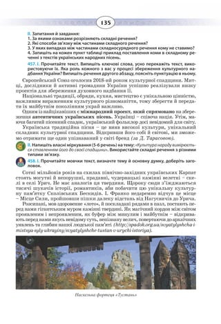 135
ІІ. Запитання й завдання:
1. За якими ознаками розрізняють складні речення?
2. Які способи зв’язку між частинами складного речення?
3. У яких випадках між частинами складносурядного речення кому не ставимо?
4. Запишіть на кожен пункт таблиці приклад поставлення коми в складному ре-
ченні з текстів українських народних пісень.
457. І. Прочитайте текст. Випишіть ключові слова, усно перекажіть текст, вико-
ристовуючи їх. Яка роль кожного з вас у процесі збереження культурного на-
дбання України? Випишіть речення другого абзацу, поясніть пунктуацію в ньому.
Європейський Союз оголосив 2018-ий роком культурної спадщини. Мит-
ці, дослідники й активні громадяни України успішно реалізували низку
проектів для збереження духовного надбання її.
Національні традиції, обряди, кухня, мистецтво є унікальною цінністю,
важливим вираженням культурного різноманіття, тому зберегти й переда-
ти їх майбутнім поколінням украй важливо.
Одним із найцікавіших є міжнародний проект, який спрямовано на збере-
ження автентичних українських пісень. Українці – співоча нація. Утім, ма-
ючи багатий пісенний спадок, український фольклор досі невідомий для світу.
Українська традиційна пісня – це вияв високої культури, унікальний
складник культурної спадщини. Відкривши його собі й світові, ми зможе-
мо отримати ще один упізнаваний у світі бренд (за Д. Тарасовою).
ІІ. Напишіть власні міркування (5-6 речень) на тему: «Культура народу вимірюєть-
ся ставленням його до своєї спадщини». Використайте складні речення з різними
типами зв’язку.
458. І. Прочитайте мовчки текст, визначте тему й основну думку, доберіть заго-
ловок.
Сотні мільйонів років на схилах північно-західних українських Карпат
стоять могутні й непорушні, прадавні, чудернацькі камінні велетні – ске-
лі в селі Урич. Не має аналогів ця твердиня. Щороку сюди з’їжджаються
тисячі шукачів історії, романтиків, аби побачити цю унікальну культур-
ну пам’ятку Сколівських Бескидів. І. Франко недаремно відчув це місце
– Місце Сили, пройшовши пішки далеку відстань від Нагуєвичів до Урича.
Розсипані, мов здоровенне «лото», й поскладані рядами в пазл, постають пе-
ред нами гігантським муром камінні твердині. Як магічний кордон між світом
проявленим і непроявленим, як буфер між минулим і майбутнім – відкрива-
ютьпереднамиякусьневідомусуть,непізнанувелич,повертаючидоархаїчних
уявлень та глибин нашої людської пам’яті (http://spadok.org.ua/svyatylyshcha-i-
mistsya-syly-ukrayiny/svyatylyshche-tustan-v-urychi-istoriya).
Наскельна фортеця «Тустань»
 