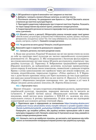136
ІІ. Об’єднайтеся в групи й виконайте такі завдання за текстом:
1. Доберіть і запишіть якомога більше запитань за змістом тексту.
2. Розгляньте світлину. Чи доводилося вам бувати в с. Угричі? Висловіть власне
ставлення до пам’яток культури Карпат.
3. Пригадайте додаткову інформацію про історичні пам’ятки України. Розкажіть
по черзі (представник від кожної групи), уживаючи складні речення.
4. Схарактеризуйте речення останнього параграфа тексту, визначте види усклад-
нень у реченнях.
459. Візьміть участь у дискусії. Обґрунтуйте власну позицію щодо такої думки:
«Але де ж вона, ця культура, це багатство? У бібліотеках, музеях, архівах, театрах,
філармоніях, концертних залах? Так. Але чому відвідувачів у них менше, ніж у ресто-
раціях, кав’ярнях, клубах?». Уживайте складні речення.
460. Чи досягли ви мети уроку? Опишіть спосіб досягнення її.
Виконайте один із варіантів домашнього завдання:
461. Запишіть речення, поставте розділові знаки.
1.  Куди має рухатись Україна? Я вважаю що всі ми маємо стати на шлях
до себе на простори своєї культури як частки європейського культурного
різноманіття (З. Мазурик). 2. Ми співпрацюємо з багатьма фольклориста-
ми етномузикологами які вже понад 50 років досліджують українську тра-
диційну культуру (Д. Тарасова). 3. Зображення традиційного орнаменту
(Орьнек) належить до найдавніших досягнень культури кримськотатар-
ського народу й пов’язане своєю тематикою, символікою з давньою історією
Криму з усіма цивілізаціями які пройшли через цю землю скіфською, ан-
тичною, візантійською, тюркською (портал «Рідна країна»). 4. У Карпа-
тах є дуже багато красивих місць але Урич належить до тих куди приїхав-
ши один раз запам’ятовуєш собі його на все життя (І. Франко). 5. Сутністю
традиції є збереження своєрідне повторення того що триває в усі часи й
збирає воєдино досвід різних поколінь (В. Коротя-Ковальська).
462. І. Прочитайте текст.
Проект «Спадок» – це цикл коротких атмосферних роликів, присвячених
українській культурі, традиціям, народним звичаям від їх витоків до
сучасності. У першій частині циклу «Національне святкове вбрання»
покажемо, який вигляд мала українка у XIX-ХХ ст. залежно від віку,
соціального статусу й регіону проживання. З цією метою ми відтворимо
характерний для кожного регіону етнічний образ.
ІІ.  Перегляньте один із відеороликів за покликанням https://amazing-ukraine.com/
osoblyvosti-i-krasa-ukrainskoho-stroiu-riznykh-rehioniv-v-proekti-spadok-video/
?fbclid=IwAR3VuHcSoGkCM_yexfazlLIkycYZtf9BfrH_Cd4oV5bFwqb2EYrBZ5PW6GI.
Поміркуйте, що потрібно робити, аби українці активно пропагували себе й свою
культурну спадщину в світі. Напишіть коментар (3-4 речення) на цю тему, уживайте в
ньому складні речення різних типів.
463. Напишіть листа до майбутніх поколінь, де висловіть свої враження від поба-
ченого за покликанням попередньої вправи ролика про українську культуру.
 