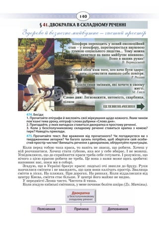 140
§  41. ДВОКРАПКА В СКЛАДНОМУ РЕЧЕННІ
Здорове й безпечне майбутнє – чистий простір
474. Бесіда:
1. Прочитайте епіграфи й висловіть свої міркування щодо кожного. Яким чином
пов’язані тема уроку, епіграф і слова рубрики «Слово дня».
2. Пригадайте, у яких випадках ставиться двокрапка в простому реченні.
3. Коли у безсполучниковому складному реченні ставиться крапка з комою?
тире? Наведіть приклади.
475. Прочитайте текст. Яке враження від прочитаного? Чи погоджуєтеся ви з
твердженнями авторки? Чи багато зусиль потрібно, щоб зберігати свій особи-
стий простір чистим? Випишіть речення з двокрапкою, обґрунтуйте пунктуацію.
Коли перед тобою така краса, то навіть не знаєш, що робити. Хочеш у
ній розчинитися. Хочеш стати губкою, яка все у себе вбирає. І не можеш.
Усвідомлюєш, що до сприйняття краси треба себе готувати. І розумієш, що
нічого з цією красою робити не треба. Це вона з нами може щось зробити:
наповнює нас, поки ми в соборі.
Згадую, що в Україні бракує краси: людські очі звикли до бруду. Руки
навчилися смітити і не вважають, що цим вони калічать простір. Звалища
сміття в лісах. На пляжах. При дорогах. На ринках. Коли віддаляєшся від
центру Києва, сміття стає більше. У центрі його майже не видно.
У передмісті Леона чисто. Чистота й тиша.
Коли згадую київські смітники, у мене починає боліти шкіра (Дз. Матіяш).
 
