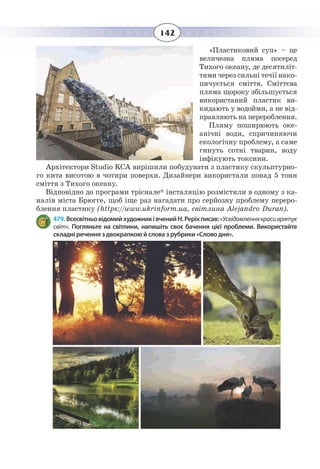 142
«Пластиковий суп» – це
величезна пляма посеред
Тихого океану, де десятиліт-
тями через сильні течії нако-
пичується сміття. Сміттєва
пляма щороку збільшується
використаний пластик ви-
кидають у водойми, а не від-
правляють на перероблення.
Пляму поширюють оке-
анічні води, спричиняючи
екологічну проблему, а саме
гинуть сотні тварин, воду
інфікують токсини.
Архітектори Studio KCA вирішили побудувати з пластику скульптурно-
го кита висотою в чотири поверхи. Дизайнери використали понад 5 тонн
сміття з Тихого океану.
Відповідно до програми трієнале* інсталяцію розмістили в одному з ка-
налів міста Брюгге, щоб іще раз нагадати про серйозну проблему переро-
блення пластику (https://www.ukrinform.ua, світлина Alejandro Duran).
479. ВсесвітньовідомийхудожниківченийН. Реріхписав:«Усвідомленнякрасиврятує
світ». Погляньте на світлини, напишіть своє бачення цієї проблеми. Використайте
складні речення з двокрапкою й слова з рубрики «Слово дня».
 