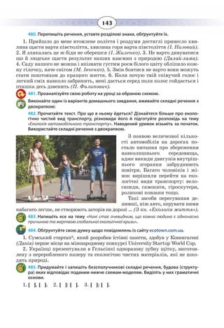 143
480. Перепишіть речення, уставте розділові знаки, обґрунтуйте їх.
1.  Прийшло до мене втомлене поліття і роздуми достиглі принесло хви-
лина щастя варта півстоліття, хвилина горя варта півстоліття (І. Низовий).
2.  Я злякалась це ж біди не оберешся (І. Жиленко). 3. Не варто дивуватися
що й людське щастя результат наших взаємин з природою (Далай-лама).
4.  Саду нашого не можна і впізнати густим роєм білого цвіту обліпило кож-
ну гілочку, наче снігом (М. Івченко). 5. Змін боятися не варто вони можуть
стати поштовхом до кращого життя. 6. Коли почую твій співучий голос і
легкий сміх навколо забринить, мені дається серед поля колос гойдається і
пташка десь дзвенить (П. Филипович).
481. Проаналізуйте свою роботу на уроці за обраною схемою.
Виконайте один із варіантів домашнього завдання, вживайте складні речення з
двокрапкою:
482. Прочитайте текст. Про що в ньому йдеться? Дізнайтеся більше про еколо-
гічно чистий вид транспорту, різновиди його й підготуйте розповідь на тему
«Екологія автомобільного транспорту». Наведений уривок візьміть за початок.
Використайте складні речення з двокрапкою.
З появою величезної кілько-
сті автомобілів на дорогах по-
стало питання про збереження
навколишнього середовища,
адже викиди двигунів внутріш-
нього згорання забруднюють
повітря. Багато чоловіків і жі-
нок вирішили перейти на еко-
логічні види транспорту: вело-
сипеди, самокати, гіроскутери,
роликові ковзани тощо.
Такі засоби пересування де-
шевші, ніж авто, керувати ними
набагато легше, не створюють заторів на дорозі … (З кн. «Екологія життя»).
483. Напишіть есе на тему «Нині стає очевидним, що кожна людина є одночасно
причиною та жертвою глобальної екологічної кризи».
484. Обґрунтуйте свою думку щодо повідомлень із сайту ecotown.com.ua.
1.  Сумський стартап*, який розробив їстівні пакети, здобув у Копенгагені
(Данія) перше місце на міжнародному конкурсі University Startup World Cup.
2.  Українці презентували в Гельсінкі одноразову зубну щітку, виготов-
лену з переробленого паперу та екологічно чистих матеріалів, які не шко-
дять природі.
485. Придумайте і запишіть безсполучникові складні речення, будова (структу-
ра) яких відповідає поданим нижче схемам-моделям. Виділіть у них граматичні
основи.
1. [ ], [ ]. 2. [ ]: [ ]. 3. [ ]; [ ].
 