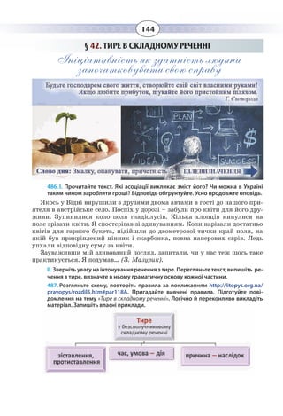 144
§  42. ТИРЕ В СКЛАДНОМУ РЕЧЕННІ
Ініціативність як здатність людини
започатковувати свою справу
486. І. Прочитайте текст. Які асоціації викликає зміст його? Чи можна в Україні
таким чином заробляти гроші? Відповідь обґрунтуйте. Усно продовжте оповідь.
Якось у Відні вирушили з друзями двома автами в гості до нашого при-
ятеля в австрійське село. Поспіх у дорозі – забули про квіти для його дру-
жини. Зупинилися коло поля гладіолусів. Кілька хлопців кинулися на
поле зрізати квіти. Я спостерігав зі здивуванням. Коли нарізали достатньо
квітів для гарного букета, підійшли до двометрової тички край поля, на
якій був прикріплений цінник і скарбонка, повна паперових єврів. Ледь
упхали відповідну суму за квіти.
Зауваживши мій здивований погляд, запитали, чи у нас теж щось таке
практикується. Я подумав… (З. Мазурик).
ІІ. Зверніть увагу на інтонування речення з тире. Перегляньте текст, випишіть ре-
чення з тире, визначте в ньому граматичну основу кожної частини.
487. Розгляньте схему, повторіть правила за покликанням http://litopys.org.ua/
pravopys/rozdil5.htm#par118A. Пригадайте вивчені правила. Підготуйте пові-
домлення на тему «Тире в складному реченні». Логічно й переконливо викладіть
матеріал. Запишіть власні приклади.
 