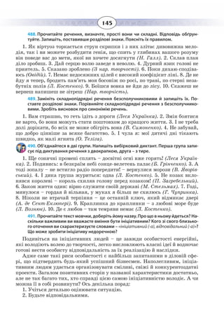 145
488. Прочитайте речення, визначте, прості вони чи складні. Відповідь обґрун-
туйте. Запишіть, поставивши розділові знаки. Поясніть їх правилом.
1.  Як віртуоз торкається струн скрипки і з них злітає дивовижна мело-
дія, так і ви можете розбудити генія, що спить у глибинах вашого розуму
він поведе вас до мети, якої ви хочете досягнути (Н. Галл). 2. Склав план
діло зробиш. 3. Дай серцю волю заведе в неволю. 4. Дурний язик голові не
приятель. 5. Сказано зроблено (З нар. творчості). 6. Поки дихаю сподіва-
юсь (Овідій). 7. Немає недосяжних цілей є високий коефіцієнт ліні. 8. Де не
йду я тепер, бродить пам’ять моя босоніж по росі, по траві, по стерні неза-
бутніх полів (Л. Костенко). 9. Боїшся вовка не йди до лісу. 10. Скажеш не
вернеш напишеш не зітреш (Нар. творчість).
489. Замініть складнопідрядні речення безсполучниковими й запишіть їх. По-
ставте розділові знаки. Порівняйте складнопідрядні речення з безсполучнико-
вими. Зробіть висновок про синонімію речень.
1. Вам страшно, то геть ідіть з дороги (Леся Українка). 2. Змін боятися
не варто, бо вони можуть стати поштовхом до кращого життя. 3. І не треба
долі дорікати, бо всіх не може обігріть вона (В. Симоненко). 4. Не забувай,
що добро цінніше за всяке багатство. 5. І чула я: мої дитячі дні тікають
швидко, як малі ягнята (О. Теліга).
490. Об’єднайтеся в дві групи. Напишіть вибірковий диктант. Перша група запи-
сує під диктування речення з двокрапкою, друга – з тире. 
1. Ùå ñîíÿ÷í³ ïðîìåí³ ñïëÿòü – äîñâ³òí³ îãí³ âæå ãîðÿòü! (Ëåñÿ Óêðà¿í-
êà). 2. Ïîäèâèñü: â áåçêðà¿ì íåá³ ñîíöå-âåëåòåíü ïàëàº(Á. Ãð³í÷åíêî). 3. À
òîä³ çîïàëó – íå âñòèãëî ðàä³î ïîïåðåäèòè! – âåðíóëèñÿ ìîðîçè (Â. ßâîð³â-
ñüêèé). 4. ² äèêà ãðóøà æóðèòüñÿ: îäíà (Ë. Êîñòåíêî). 5. Íå êîçàê âêëî-
íÿâñÿ êîðîëåâ³ – êîðîëü ñõèëÿâ ãîëîâó ïåðåä êîçàêîì! (Ï. Çàãðåáåëüíèé).
6. Çàêîí æèòòÿ îäèí: â³ðíî ñëóæèòè ñâî¿é äåðæàâ³ (Ì. Ñòåëüìàõ). 7. Ãîä³,
ìèíóëîñÿ – ãîðäàÿ é â³ëüíàÿ, ó ìóêàõ ÿ á³ëüø íå ñõèëþñü (Ã. ×óïðèíêà).            
8. Í³êîëè íå âòðà÷àé òåðï³ííÿ – öå îñòàíí³é êëþ÷, ÿêèé â³äìèêàº äâåð³
(À. äå Ñåíò-Åêçþïåð³). 9. Êðàïëèíêà äî êðàïëèíêè – ç ëþáîâ³ ìîðå áóäå
(Ë. Âîçíþê). 10. Äå º ëþáîâ – òàì òåìðÿâè íåìàº (Ë. Êîñòåíêî).
491. Прочитайте текст мовчки, доберіть йому назву. Про що в ньому йдеться? На-
скільки важливим ви вважаєте вміння бути ініціативним? Кого зі свого близько-
го оточення ви схарактеризуєте словами – «ініціативний (-а), відповідальний (-а)»?
Що може зробити ініціативу недоречною?      
Подивіться на ініціативних людей – це завжди особистості енергійні,
які володіють волею до творчості, легко висловлюють власні ідеї й водночас
готові нести особисту відповідальність за їх реалізацію й наслідки.
Адже саме такі риси особистості є найбільш запитаними в діловій сфе-
рі, що підтвердить будь-який успішний бізнесмен. Наполегливим, ініціа-
тивним людям удається організовувати сміливі, свіжі й конкурентоздатні
проекти. Загалом позитивних сторін у названої характеристики достатньо,
але не так багато тих, хто справді цією самою ініціативністю володіє. А чи
можна її в собі розвинути? Ось декілька порад:
1. Учіться детально оцінювати ситуацію. 
2. Будьте відповідальними. 
 
