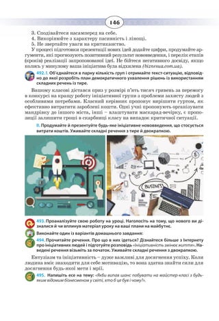 146
3. Сподівайтеся насамперед на себе.
4. Викорінюйте з характеру пасивність і лінощі.
5. Не звертайте уваги на критиканство.
У процесі підготовки презентації нових ідей додайте цифри, продумайте ар-
гументи, які прогнозують позитивний результат нововведення, і перелік етапів
(кроків) реалізації запропонованої ідеї. Не бійтеся негативного досвіду, якщо
колись у минулому ваша ініціатива була відхилена (biznesua.com.ua).
492. І. Об’єднайтеся в парну кількість груп і отримайте текст-ситуацію, відповід-
но до якої розробіть план демократичного ухвалення рішень із використанням
складних речень із тире.
Вашому класові дістався приз у розмірі п’ять тисяч гривень за перемогу
в конкурсі на кращу роботу ініціативної групи з проблеми захисту людей з
особливими потребами. Класний керівник пропонує вирішити гуртом, як
ефективно витратити зароблені кошти. Одні учні пропонують організувати
мандрівку до іншого міста, інші – влаштувати маскарад-вечірку, є пропо-
зиції залишити гроші в скарбниці класу на випадок критичної ситуації.
ІІ. Продумайте й презентуйте будь-яке ініціативне нововведення, що стосується
витрати коштів. Уживайте складні речення з тире й двокрапкою.
493. Проаналізуйте свою роботу на уроці. Наголосіть на тому, що нового ви ді-
зналися й чи вплинув матеріал уроку на ваші плани на майбутнє.
Виконайте один із варіантів домашнього завдання:
494. Прочитайте речення. Про що в них ідеться? Дізнайтеся більше з Інтернету
про ініціативних людей і підготуйте розповідь «Ініціативність змінює життя». На-
ведені речення візьміть за початок. Уживайте складні речення з двокрапкою.
Ентузіазм та ініціативність – дуже важливі для досягнення успіху. Коли
людина вміє знаходити для себе мотивацію, то вона здатна знайти сили для
досягнення будь-якої мети і мрії.
495. Напишіть есе на тему: «Якби випав шанс побувати на майстер-класі з будь-
яким відомим бізнесменом у світі, хто б це був і чому?».
 