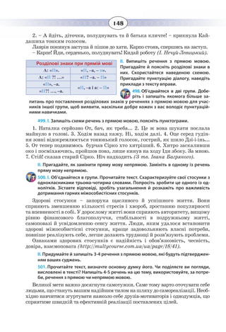 148
2. – А йдіть, діточки, полуднувать та й батька кличте! – крикнула Кай-
дашиха тонким голосом.
Лаврін покинув заступа й пішов до хати. Карпо стояв, спершись на заступ.
– Карпе! Йди, серденько, полуднувать! Кидай роботу (І. Нечуй-Левицький).
ІІ. Випишіть речення з прямою мовою.
Пригадайте й поясніть розділові знаки в
них. Скористайтеся наведеною схемою.
Пригадайте пунктуацію діалогу, наведіть
приклади з тексту вправи.
498. Об’єднайтеся в дві групи. Добе-
ріть і запишіть якомога більше за-
питань про поставлення розділових знаків у реченнях з прямою мовою для учас-
ників іншої групи, щоб виявити, наскільки добре кожен з вас володіє пунктуацій-
ними навичками.
499. І. Запишiть схеми речень з прямою мовою, поясніть пунктограми.
1.  Наталка серйозно От, бач, як треба... 2. Це ж вона шукати послала
майнуло в голові. 3. Ходім назад кажу. Ні, ходім далі. 4. Оце серед гудін-
ня зовні відокремлюється тонюнький голосок, гострий, як шило Дзі-і-інь...
5.  От тепер подивимось бурчав Сірко хто хитріший. 6. Хитро заскаливши
око і посміхаючись, пройшов повз, лише кинув на ходу Іди збоку. За мною.
7.  Стій! сказав старий Сірко. Ніч надходить (З тв. Івана Багряного).
ІІ. Пригадайте, як замінити пряму мову непрямою. Замініть в одному із речень
пряму мову непрямою.
500. І. Об’єднайтеся в групи. Прочитайте текст. Схарактеризуйте свої стосунки з
однокласниками трьома-чотирма словами. Попросіть зробити це одного із од-
нолітків. Зіставте відповіді, зробіть узагальнення й розкажіть про важливість
дотримання гарних міжособистісних стосунків.
Здорові стосунки – запорука щасливого й успішного життя. Вони
сприяють зменшенню кількості стресів і хвороб, зростанню популярності
та впевненості в собі. У дорослому житті вони сприяють авторитету, вищому
рівню фінансового благополуччя, стабільності в подружньому житті,
самоповазі й усвідомленню сенсу життя. Люди, яким удалося встановити
здорові міжособистісні стосунки, краще задовольняють власні потреби,
повніше реалізують себе, легше долають труднощі й розв’язують проблеми.
Ознаками здорових стосунків є надійність і обов’язковість, чесність,
довіра, взаємоповага (http://multycourse.com.ua/ua/page/18/41).
ІІ. Придумайте й запишіть 3-4 речення з прямою мовою, які будуть підтверджен-
ням ваших суджень.
501. Прочитайте текст, визначте основну думку його. Чи поділяєте ви погляди,
висловлені в тексті? Напишіть 4-5 речень на цю тему, використовуйте, за потре-
би, речення з прямою чи непрямою мовою.
Великої мети важко досягнути самотужки. Саме тому варто оточувати себе
людьми, що стануть вашим надійним тилом на шляху до самореалізації. Необ-
хідно навчитися згуртувати навколо себе друзів-мотиваторів і однодумців, що
сприятиме швидкій та ефективній реалізації поставлених цілей.
Розділові знаки при прямій мові
А: «П». «П, –а, – п».
А: «П ?! …» «П? –а. – П»
«П», –а.
«П, –а і а: – П»
«П?! …, –а.
 
