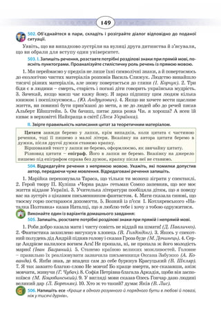 149
502. Об’єднайтеся в пари, складіть і розіграйте діалог відповідно до поданої
ситуації.
Уявіть, що ви випадково зустріли на вулиці друга дитинства й з’ясували,
що ви обрали для вступу один університет.
503. І. Запишіть речення, розставте потрібні розділові знаки при прямій мові, по-
ясніть пунктограми. Проаналізуйте стилістичну роль речень із прямою мовою.
1. Ми переймаємо у предків не лише їхні символічні знаки, а й повертаємось
до екологічно чистих матеріалів розповів Василь Слижук. Людство винайшло
тисячі різних матеріалів, але знову повертається до глини (І. Корчук). 2. Три
біди є в людини – смерть, старість і погані діти говорить українська мудрість.
3.  Зачекай, якщо маєш час кажу йому. Я зараз підпишу цим людям кілька
книжок і поспілкуємося… (Ю. Андрухович). 4. Якщо ви хочете вести щасливе
життя, ви повинні бути прив’язані до мети, а не до людей або до речей писав
Альберт Ейнштейн. 5. Он бачиш, питає дика рожа Чи. я хороша? А ясен їй
киває в верховітті Найкраща в світі! (Леся Українка).
ІІ. Звірте правильність написання цитат за теоретичним матеріалом.
Цитати завжди беремо у лапки, крім випадків, коли цитата є частиною
речення, тоді її пишемо з малої літери. Вказівку на автора цитати беремо в
дужки, після другої дужки ставимо крапку.
Віршований текст у лапки не беремо, оформлюємо, як звичайну цитату.
Різновид цитати – епіграф. Його в лапки не беремо. Вказівку на джерело
пишемо під епіграфом справа без дужок, крапку після неї не ставимо.
504. Відредагуйте речення з непрямою мовою. Укажіть, які помилки допустив
автор, передаючи чуже мовлення. Відредаговані речення запишіть.
1.  Марійка переконувала Тараса, що тільки ти можеш зіграти у спектаклі.
2. Герой твору П. Куліша «Чорна рада» гетьман Сомко запевняв, що все моє
життя віддане Україні. 3. Учителька літератури пообіцяла дітям, що я поведу
вас на зустріч з цікавим письменником-фантастом. 4. Мати сказала синові, що
твоєму горю постараюся допомогти. 5. Возний із п’єси І. Котляревського «На-
талка Полтавка» казав Наталці, що я люблю тебе і хочу з тобою одружитися.
Виконайте один із варіантів домашнього завдання:
505. Запишіть, розставте потрібні розділові знаки при прямій і непрямій мові.
1. Роби добро казала мати і чисту совість не віддай на шмати! (Д. Павличко).
2.  Фантастика захоплено вигукнув хлопець (В. Голдіндінг). 3. Якось у спекот-
нийполуденьдідАндрійпіднявголовуісказавГрозабуде (М. Дочинець).4. Сер-
це Андрієве налилося вогнем Ага! Не пропала, ні, не пропала ж його молодість
марно! (Іван Багряний). 5. Станемо країною великих можливостей. Головне
– правильно їх реалізовувати зазначила письменниця Оксана Забужко (А. Ко-
ванда). 6. Якби знав, де впадеш сам до себе буркнув Красуцький (В. Шкляр).
7.  Я так завзято благаю слово Не мовчи! Бо краще вмерти, все сказавши, аніж
мовчати, живучи (Г. Чубач). 8. Софія Петрівна благала Аркадія, щоби він заспо-
коївся (М. Коцюбинський). 9. У вигляді мови сказав Олесь Гончар дано людині
великий дар (Л. Бортняк). 10. Хто ж то такий? думає Яків (В. Лис).
506. Напишіть есе «Краще в одного розумного й порядного бути в любові й повазі,
ніж у тисячі дурнів».
 