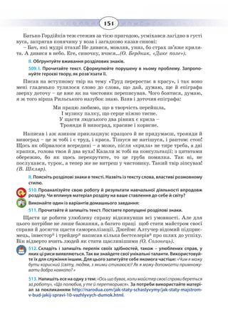 151
Батько Гордійків теж стежив за тією пригодою, усміхався лагідно в густі
вуса, запрягав конячину у воза і загадково казав синові:
– Бач, які мудрі птахи! Не дивися, мовляв, униз, бо страх зв’яже криля-
та. А дивися в небо. Еге, синочку, вчися…(О. Бердник, «Дике поле»).
ІІ. Обґрунтуйте вживання розділових знаків.
509. І. Прочитайте текст. Сформулюйте порушену в ньому проблему. Запропо-
нуйте героєві твору, як розв’язати її.
Писав на вступному твір на тему «Труд переростає в красу», і так воно
мені гладенько тулилося слово до слова, що дай, думаю, ще й епіграфа
зверху доточу – це вже як на чистовик переписував. Чого боятися, думаю,
я ж того вірша Рильського назубок знаю. Взяв і доточив епіграфа:
Ми працю любимо, що в творчість перейшла,
І музику палку, що серце ніжно тисне.
У щастя людського два рівних є крила –
Троянди й виноград, красиве і корисне.
Написав і аж язиком приклацнув: кращого й не придумаєш, троянди й
виноград – це ж тобі і є труд, і краса. Тішуся не натішуся, і раптом: стоп!
Щось як обірвалося всередині – а може, після «крила» не тире треба, а дві
крапки, голова твоя й два вуха! Казали ж тобі на консультації: з цитатами
обережно, бо як щось перекрутите, то це груба помилка. Так ні, не
послухався, турок, а тепер же не витреш у чистовику. Такий твір зіпсував!
(В. Шкляр).
ІІ. Поясніть розділові знаки в тексті. Назвіть із тексту слова, властиві розмовному
стилю.
510. Проаналізуйте свою роботу й результати навчальної діяльності впродовж
розділу. Чи вплинув матеріал розділу на ваше ставлення до себе й світу?
Виконайте один із варіантів домашнього завдання:
511. Прочитайте й запишіть текст. Поставте пропущені розділові знаки.
Щастя це робити улюблену справу відкинувши всі умовності. Але для
цього потрібне не лише бажання, а багато праці щоб стати майстром своєї
справи й досягти щастя самореалізації. Джеймс Алтучер відомий підприє-
мець, інвестор* і трейдер* написав кілька бестселерів* про шлях до успіху.
Він відверто вчить людей як стати щасливішими (О. Солонець).
512. Складіть і запишіть перелік своїх здібностей, також – улюблених справ, у
яких ці риси виявляються. Так ви знайдете свої унікальні таланти. Використовуй-
те їх для служіння іншим. Для цього запитуйте себе якомога частіше: «Чим я можу
бути корисний (світу, людям, з якими стикаюся)? Як я можу допомогти примножу-
вати добро навколо? »
513. Напишіть есе на одну з тем: «Осьщобуває,колимайстерсвоєїсправибереться
за роботу», «Що полюбив, у те й перетворився». За потреби використайте матері-
ал за покликанням http://narodua.com/jak-staty-schaslyvymy/jak-staty-majstrom-
v-bud-jakij-spravi-10-vazhlyvych-dumok.html.
 