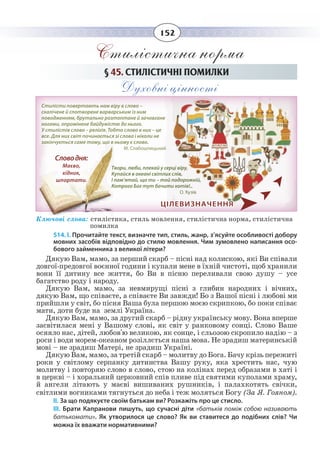 152
Стилістична норма
§  45. СТИЛІСТИЧНІ ПОМИЛКИ
Духовні цінності
Ключові слова: стилістика, стиль мовлення, стилістична норма, стилістична 	
помилка
514. І. Прочитайте текст, визначте тип, стиль, жанр, з’ясуйте особливості добору
мовних засобів відповідно до стилю мовлення. Чим зумовлено написання осо-
бового займенника з великої літери?
Дякую Вам, мамо, за перший скарб – пісні над колискою, які Ви співали
довгої-предовгої воєнної години і купали мене в їхній чистоті, щоб хранили
вони її дитину все життя, бо Ви в пісню переливали свою душу – усе
багатство роду і народу.
Дякую Вам, мамо, за невмирущі пісні з глибин народних і вічних,
дякую Вам, що співаєте, а співаєте Ви завжди! Бо з Вашої пісні і любові ми
прийшли у світ, бо пісня Ваша була першою моєю скрипкою, бо поки співає
мати, доти буде на землі Україна.
Дякую Вам, мамо, за другий скарб – рідну українську мову. Вона вперше
засвітилася мені у Вашому слові, як світ у ранковому сонці. Слово Ваше
осяяло нас, дітей, любов'ю великою, як сонце, і сльозою скропило надію – з
роси і води морем-океаном розіллється наша мова. Не зрадиш материнській
мові – не зрадиш Матері, не зрадиш Україні.
Дякую Вам, мамо, за третій скарб – молитву до Бога. Бачу крізь пережиті
роки у світлому серпанку дитинства Вашу руку, яка хрестить нас, чую
молитву і повторяю слово в слово, стою на колінах перед образами в хаті і
в церкві – і хоральний церковний спів пливе під святими куполами храму,
й ангели літають у маєві вишиваних рушників, і палахкотять свічки,
світлими вогниками тягнуться до неба і теж моляться Богу (За Я. Гояном).
ІІ. За що подякуєте своїм батькам ви? Розкажіть про це стисло.
ІІІ.  Брати Капранови пишуть, що сучасні діти «батьків поміж собою називають
батькомати». Як утворилося це слово? Як ви ставитеся до подібних слів? Чи
можна їх вважати нормативними?
ЦІЛЕВИЗНАЧЕННЯ
Стилісти повертають нам віру в слово –
скалічене й спотворене варварським із ним
поводженням, брутально розтоптане й зачовгане
ногами, опромінене байдужістю до нього.
У стилістів слово – релігія. Тобто слово в них – це
все. Для них світ починається зі слова і ніколи не
закінчується саме тому, що в ньому є слово.
М. Слабошпицький
Твори, люби, плекай у серці віру,
Купайся в океані світлих слів,
І пам’ятай, що ти – той подорожній,
Котрого Бог тут бачити хотів!..
О. Кузів
Словодня:
Маєво,
хідник,
шпортати.
 