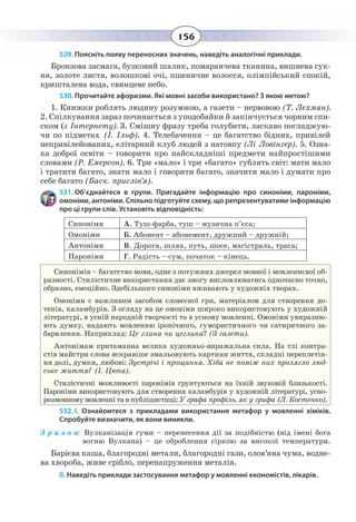 156
529. Поясніть появу переносних значень, наведіть аналогічні приклади.
Бронзова засмага, бузковий шалик, помаранчева тканина, вишнева сук-
ня, золоте листя, волошкові очі, пшеничне волосся, олімпійський спокій,
кришталева вода, свинцеве небо.
530. Прочитайте афоризми. Які мовні засоби використано? З якою метою?
1.  Книжки роблять людину розумною, а газети – нервовою (Т. Лехман).
2.  Спілкування зараз починається з уподобайки й закінчується чорним спи-
ском (з Інтернету). 3. Смішну фразу треба голубити, ласкаво погладжую-
чи по підметах (І. Ільф). 4. Телебачення – це багатство бідних, привілей
непривілейованих, елітарний клуб людей з натовпу (Лі Ловінгер). 5. Озна-
ка доброї освіти – говорити про найскладніші предмети найпростішими
словами (Р. Емерсон). 6. Три «мало» і три «багато» гублять світ: мати мало
і тратити багато, знати мало і говорити багато, значити мало і думати про
себе багато (Баск. прислів’я).
531. Об’єднайтеся в групи. Пригадайте інформацію про синоніми, пароніми,
омоніми, антоніми. Спільно підготуйте схему, що репрезентуватиме інформацію
про ці групи слів. Установіть відповідність:
Синоніми А. Туш-фарба, туш – музична п’єса;
Омоніми Б. Абонент – абонемент, дружний – дружній;
Антоніми В. Дорога, шлях, путь, шосе, магістраль, траса;
Пароніми Г. Радість – сум, початок – кінець.
Синонімія – багатство мови, одне з потужних джерел мовної і мовленнєвої об-
разності. Стилістичне використання дає змогу висловлюватись одночасно точно,
образно, емоційно. Здебільшого синоніми вживають у художніх творах.
Омоніми є важливим засобом словесної гри, матеріалом для створення до-
тепів, каламбурів. З огляду на це омоніми широко використовують у художній
літературі, в усній народній творчості та в усному мовленні. Омоніми увиразню-
ють думку, надають мовленню іронічного, гумористичного чи сатиричного за-
барвлення. Наприклад: Це глина чи цеглина? (З газети).
Антонімам притаманна велика художньо-виражальна сила. На тлі контра-
стів майстри слова яскравіше змальовують картини життя, складні переплетін-
ня долі, думки, любові: Зустрічі і прощання. Хіба не поміж них пролягло люд-
ське життя? (І. Цюпа).
Стилістичні можливості паронімів ґрунтуються на їхній звуковій близькості.
Пароніми використовують для створення каламбурів у художній літературі, усно-
розмовному мовленні та в публіцистиці: У графа профіль, як у грифа (Л. Костенко).
532. І.  Ознайомтеся з прикладами використання метафор у мовленні хіміків.
Спробуйте визначити, як вони виникли.
З р а з о к: Вулканізація гуми – перенесення дії за подібністю (від імені бога
вогню Вулкана) – це оброблення сіркою за високої температури.
Барієва каша, благородні метали, благородні гази, олов’яна чума, водне-
ва хвороба, живе срібло, перенапруження металів.
ІІ. Наведіть приклади застосування метафор у мовленні економістів, лікарів.
 