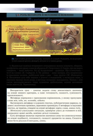 13
§  4. РОЛЬ МЕТАФОРИ Й МЕТОНІМІЇ В МОВЛЕННІ
Розмаїтий світ емоцій
33. Прочитайте речення й епіграф, запишіть їх у зошит. Розкажіть, як ви розуміє-
те суть кожної цитати. Доведіть зв’язок їх із темою уроку.
1.  Будівельні камінці вторинного походження можна цінувати, збирати,
шліфувати,алехрамузнихнезбудуєш (Є. Сверстюк).2. Єдине,прощоварто
говорити, – наші почуття. Усі ці мудрування – дурниця. Що в почуттях –
те й на словах (Е. Сафарлі). 3. Не дивина – дощі посеред літа впереміжку
із просинню калюж, найбільше диво з див – тому радіти (М. Жайворон).
4.  Натхнення для себе черпаю з усього: з подорожей, з посмішки сина, з
пахощів троянд після дощу, з вигляду яскравих мандаринів. Бажаю і вам
уміти насолоджуватися тими чудовими дрібницями, якими наповнене
наше життя (А. Червоноока).
Використати троп – означає надати слову невластивого значення
на основі певного критерію, а саме: тотожності, схожості, суміжності,
протилежності.
Метафора переважно є прихованим порівнянням, у якому пропущено
слова мов, ніби, як, немовби, нібито.
Застосовують метафору в художніх текстах, публіцистичних нарисах, су-
дових і політичних промовах, церковних проповідях. Є метафора і в наукових
текстах, це терміни, утворені на основі метафори: корінь слова, мовна сім’я.
Метонімія узагальнює ситуацію, привертає увагу до головного в ній,
заощаджує мовні засоби, замінює деталі головним.
Суть метафори визначає переносне значення слова чи словосполучення
на основі подібності, тотожності, схожості предметів чи явищ. Схожість
може бути реальна й вигадана, уявна.
ЦІЛЕВИЗНАЧЕННЯ
Слово дня:
Строкатий, овва,
мружитися, отакої!
Тому, хто вміє дивуватися,
життя набагато цікавіше. 		
Нар. творчість
 
