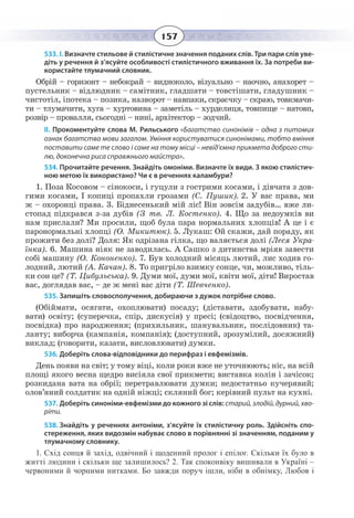 157
533. І. Визначте стильове й стилістичне значення поданих слів. Три пари слів уве-
діть у речення й з’ясуйте особливості стилістичного вживання їх. За потреби ви-
користайте тлумачний словник.
Обрій – горизонт – небокрай – видноколо, візуально – наочно, анахорет –
пустельник – відлюдник – самітник, гладшати – товстішати, гладушник –
чистотіл, іпотека – позика, назворот – навпаки, скраєчку – скраю, товкмачи-
ти – тлумачити, хуга – хуртовина – заметіль – хурделиця, товпище – натовп,
розвір – провалля, сьогодні – нині, архітектор – зодчий.
ІІ. Прокоментуйте слова М. Рильського «Багатство синонімів – одна з питомих
ознак багатства мови загалом. Уміння користуватися синонімами, тобто вміння
поставити саме те слово і саме на тому місці – невід’ємна прикмета доброго сти-
лю, доконечна риса справжнього майстра».
534. Прочитайте речення. Знайдіть омоніми. Визначте їх види. З якою стилістич-
ною метою їх використано? Чи є в реченнях каламбури?
1. Поза Косовом – сінокоси, і гуцули з гострими косами, і дівчата з дов-
гими косами, І копиці пропахли грозами (С. Пушик). 2. У вас права, ми
ж – охоронці права. 3. Біднесенький мій ліс! Він зовсім задубів… вже ли-
стопад підкрався з-за дубів (З тв. Л. Костенко). 4. Що за недоумків ви
нам прислали? Ми просили, щоб була пара нормальних хлопців! А це і є
паронормальні хлопці (О. Микитюк). 5. Лукаш: Ой скажи, дай пораду, як
прожити без долі? Доля: Як одрізана гілка, що валяється долі (Леся Укра-
їнка). 6. Машина ніяк не заводилась. А Сашко з дитинства мріяв завести
собі машину (О. Кононенко). 7. Був холодний місяць лютий, лис ходив го-
лодний, лютий (А. Качан). 8. То пригріло взимку сонце, чи, можливо, тіль-
ки сон це? (Т. Цибульська). 9. Думи мої, думи мої, квіти мої, діти! Виростав
вас, доглядав вас, – де ж мені вас діти (Т. Шевченко).
535. Запишіть словосполучення, добираючи з дужок потрібне слово.
(Обіймати, осягати, охоплювати) посаду; (діставати, здобувати, набу-
вати) освіту; (суперечка, спір, дискусія) у пресі; (свідоцтво, посвідчення,
посвідка) про народження; (прихильник, шанувальник, послідовник) та-
ланту; виборча (кампанія, компанія); (доступний, зрозумілий, досяжний)
виклад; (говорити, казати, висловлювати) думки.
536. Доберіть слова-відповідники до перифраз і евфемізмів.
День появи на світ; у тому віці, коли роки вже не уточнюють; ніс, на всій
площі якого весна щедро висіяла свої прикмети; виставка колін і зачісок;
розкидана вата на обрії; перетравлювати думки; недостатньо кучерявий;
олов’яний солдатик на одній ніжці; скляний бог; керівний пульт на кухні.
537. Доберіть синоніми-евфемізми до кожного зі слів: старий, злодій, дурний, хво-
ріти.
538. Знайдіть у реченнях антоніми, з’ясуйте їх стилістичну роль. Здійсніть спо-
стереження, яких видозмін набуває слово в порівнянні зі значенням, поданим у
тлумачному словнику.
1.  Схід сонця й захід, одвічний і щоденний пролог і епілог. Скільки їх було в
житті людини і скільки ще залишилось? 2. Так споконвіку вишивали в Україні –
червоними й чорними нитками. Бо завжди поруч ішли, ніби в обнімку, Любов і
 