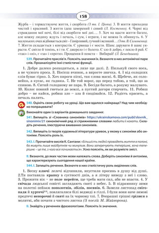158
Журба – і торжествуюче життя, і скорбота (З тв. І. Цюпи). 3. В життя приходиш
чистий і красивий. З життя ідеш заморений і сивий (Л. Костенко). 4. Чорні від
страждання мої ночі, білі від скорботи мої дні…. 5. Хоч на щастя життя багате,
але кожну людину ждуть і печаль, і сум, і втрати, і не можна їх обминуть. 6. У
маленьких очахвідбиваєтьсясвіт–Гамірливий,гучнийівеликий…(Зтв.В. Симоненка).
7. Життя складається з контрастів. Є урвища і є мости. Шанс дарувати й шанс ук-
расти. Є світло й темінь, я і ти. Є джерело і є болото. Є зло й добро, є пекло й рай. Є
«так» і «ні», є «за» і «проти». Прощення й помста –  Вибирай! (Л. Бенедишин).
539. Прочитайте прислів’я. Поясніть значення їх. Визначте в них антонімічні пари
слів. Проаналізуйте їхні стилістичні функції.
1.  Добре далеко розходиться, а лихе ще далі. 2. Пильнуй свого носа,
а не чужого проса. 3. Посієш вчинок, а виросте звичка. 4. І від солодких
слів буває гірко. 5. Хоч пироги пісні, так слова масні. 6. Щебече, як соло-
вейко, а кусає, як гадюка. 7. Не той ворог, що перед тобою, а той, що за
спиною. 8. Ситий голодному не пара. 9. Бесіди багато, а розуму малувато.
10. Колос повний гнеться до землі, а пустий догори стирчить. 11. Робиш
добро – не кайся, робиш зло – зла й сподівайся. 12. Радість красить, а
печаль палить.
540. Оцініть свою роботу на уроці. Що вам вдалося найкраще? Над чим необхід-
но попрацювати?
Виконайте один із варіантів домашнього завдання:
541. Випишіть зі «Словника синонімів» https://ukrainskamova.com/publ/slovnik_
sinonimiv/21 синонімічний ряд зі стрижневими словами любити і кохати. Скла-
діть речення, ілюструючи вживання синонімів.
542. Випишіть із творів художньої літератури уривок, у якому є синоніми або ан-
тоніми. Поясніть роль їх.
543. І. Прочитайте вислів К. Сантани: «Більшістьлюдейпроводятьжиттявполоні,
бо живуть лише майбутнім чи минулим. Вони заперечують теперішнє, хоча тепе-
рішнє – це те, з чого все починається». Усно поясніть, як ви розумієте зміст.
ІІ. Визначте, до яких частин мови належать слова. Доберіть синоніми й антоніми,
що характеризують сьогодення нашої країни.
544. І. Запишіть речення. Визначте в них стилістичну роль виділених слів.
1.  Весну ключі лелечі відчинили, впустили просинь в душу від душі.
2.Ти поставила крапку в суєтності днів, а я літеру виведу з неї і слово.
3.  Прожити вік – не поле перейти, ще треба мати сил, аби не впасти. 4. У
свічада людської совісті заглядають святі з небес. 5. В підрамнику зими
на полотні пейзаж пополотнів, збілів, посивів. 6. Замели листопад сніго-
пади й хуртечі**, повлягалися білі ведмеді в гіллі. І були вони наче зимові
предтечі непорочні й святі на їх чорному тлі. 7. Вчорашні грішні грілися в
молитві, аби почати з чистого листка (З поезій М. Жайворона).
ІІ. Знайдіть у реченнях фразеологізми. Поясніть їх значення. 
 