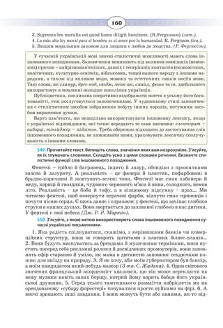 160
3.  Suprema lex moralis est quod homo diligit hominem. (R.Fergusson) (лат.).
4.  La más alta ley moral para el hombre es el amor por la humanidad. R. Ferguson (ісп.).
5.  Вищим моральним законом для людини є любов до людства. (Р. Фергюссон).
У сучасній українській мові значні стилістичні можливості мають слова ін-
шомовного походження. Запозичення виникають під впливом зовнішніх (немов-
них) причин – найрізноманітніших, давніх і теперішніх контактів (економічних,
політичних, культурно-освітніх, військових, тощо) нашого народу з іншими на-
родами, а також під впливом моди, мовних та естетичних смаків носіїв мови.
Такі слова, як гламур, дрес-код, імідж, мейк-ап, смайл, фешн та ін. здебільшого
використовує в мовленні молодше покоління українців.
Публіцистика, покликана оперативно відображати життя в усьому його бага-
томанітті, теж послуговується запозиченнями. У художньому стилі запозичен-
ня є стилістичним засобом зображення побуту інших народів, потужним засо-
бом вираження думки.
Варто пам’ятати, що недоцільно використовувати іншомовну лексику, якщо
є українські відповідники, які точно передають те саме значення: електорат –
виборці, тінейджер – підліток. Треба обережно підходити до застосування слів
іншомовного походження, не зловживати ними, ураховувати лексичну сполучу-
ваність з іншими словами.
549. Прочитайте текст. Випишіть слова, значення яких вам незрозуміле. З’ясуйте,
як їх тлумачать словники. Складіть усно з цими словами речення. Визначте сти-
лістичні функції слів іншомовного походження.
Фентезі – срібло й багрянець, індиго й лазур, обсидіан з прожилками
золота й лазуриту. А реальність – це фанера й пластик, пофарбовані в
брудно-коричневі й жовтувато-зелені тони. Фентезі має смак хабанери й
меду, кориці й гвоздики, чудового червоного м’яса й вина, солодкого, немов
літо. Реальність – це боби й тофу, а в кінцевому підсумку – прах… Ми
читаємо фентезі, щоб повернути втрачені фарби, відчути смак прянощів і
почути пісню серця. Є щось давнє і справжнє у фентезі, що зачіпає глибоко
струни в наших душах. Воно звертається до захованої глибоко в нас дитини.
У фентезі є свої небеса (Дж. Р. Р. Мартін).
550. З’ясуйте, з якою метою використовують слова іншомовного походження су-
часні українські письменники.
1.  Яка радість спілкуватися, скажімо, з керівниками банків чи комер-
ційних структур, вони ж говорять цитатами з власних бізнес-планів…
2.  Вони будуть маскуватись за брендами й музичними термінами, вони пу-
стять посеред себе рекламні ролики й досвідчених промоутерів, вони запов-
нять ефір старанно й уміло, як мама в дитинстві заповнює сендвічами ко-
шик для виїзду на природу. 3. Я не хочу, аби моїм губернатором був банкір,
а моїм кандидатом який-небудь мажор (З тв. С. Жадана). 4. Один світового
значення французький акордеоніст хвалився, що він може перекласти на
мову музики навіть запах борщу, котрий йому варить бабця його україн-
ської дружини. 5. Серед усього тамтешнього розмаїття кабріолетів ми на
орендованому «субару форестері» почувалися просто вуйками на фірі. 6. А
вночі зринають інші завдання. І вони можуть бути або явними, як-то від-
 