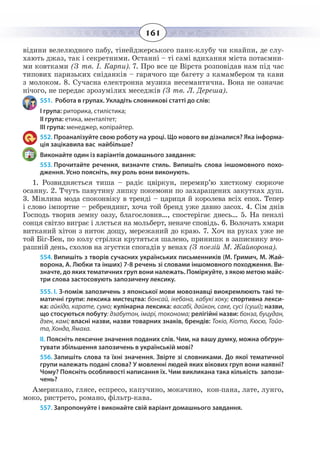 161
відини велелюдного пабу, тінейджерського панк-клубу чи кнайпи, де слу-
хають джаз, так і секретними. Останні – ті самі вдихання міста потаємни-
ми ковтками (З тв. І. Карпи). 7. Про все це Вірста розповідав нам під час
типових паризьких сніданків – гарячого ще багету з камамбером та кави
з молоком. 8. Сучасна електронна музика несемантична. Вона не означає
нічого, не передає зрозумілих меседжів (З тв. Л. Дереша).
551. Робота в групах. Укладіть словникові статті до слів:
І група: риторика, стилістика;
ІІ група: етика, менталітет;
ІІІ група: менеджер, копірайтер.
552. Проаналізуйте свою роботу на уроці. Що нового ви дізналися? Яка інформа-
ція зацікавила вас найбільше?
Виконайте один із варіантів домашнього завдання:
553. Прочитайте речення, визначте стиль. Випишіть слова іншомовного похо-
дження. Усно поясніть, яку роль вони виконують.
1.  Розвидняється тиша – радіє цвіркун, перемир’ю хисткому сюркоче
осанну. 2. Тчуть павутину липку покемони по захаращених закутках душ.
3.  Мінлива мода споконвіку в тренді – цариця й королева всіх епох. Тепер
і слово імпортне – ребрендинг, хоча той бренд уже давно засох. 4. Сім днів
Господь творив земну оазу, благословив…, спостерігає днесь… 5. На пензлі
сонця світло виграє і ллється на мольберт, неначе сповідь. 6. Волочать хмари
витканий хітон з ниток дощу, мережаний до краю. 7. Хоч на руках уже не
той Біг-Бен, по колу стрілки крутяться шалено, принишк в записнику вчо-
рашній день, схолов на згустки спогадів у венах (З поезій М. Жайворона).
554. Випишіть з творів сучасних українських письменників (М. Гримич, М. Жай-
ворона, А. Любки та інших) 7-8 речень зі словами іншомовного походження. Ви-
значте, до яких тематичних груп вони належать. Поміркуйте, з якою метою майс-
три слова застосовують запозичену лексику.
555. I. З-поміж запозичень з японської мови мовознавці виокремлюють такі те-
матичні групи: лексика мистецтва: бонсай, ікебана, кабукі хоку; спортивна лекси-
ка: айкідо, карате, сумо; кулінарна лексика: васабі, дайкон, саке, сусі (суші); назви,
що стосуються побуту: дзабутон, імарі, токонома; релігійні назви: бонза, буцудан,
дзен, камі; власні назви, назви товарних знаків, брендів: Токіо, Кіото, Кюсю, Тойо-
та, Хонда, Ямаха.
ІІ. Поясніть лексичне значення поданих слів. Чим, на вашу думку, можна обґрун-
тувати збільшення запозичень в українській мові?
556. Запишіть слова та їхні значення. Звірте зі словниками. До якої тематичної
групи належать подані слова? У мовленні людей яких вікових груп вони наявні?
Чому? Поясніть особливості написання їх. Чим викликана така кількість запози-
чень?
Американо, глясе, еспресо, капучино, мокачино, кон-пана, лате, лунго,
моко, ристрето, романо, фільтр-кава.
557. Запропонуйте і виконайте свій варіант домашнього завдання.
 