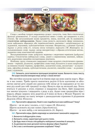 163
Слово є засобом точного вираження думок і почуттів, тому його стилістичні
функції різноманітні. У складі української мови є слова, що вживають в усіх
стилях. Це загальновідомі назви предметів, явищ, якостей, дій. Їх називають
стилістично нейтральними. Однак слова можуть звужувати сферу вживання,
коли набувають образного або термінологічного значення і закріплюються за
художнім, науковим, публіцистичним стилями. Наприклад, у реченні Густий
туман із річки воду п’є, ночами вікна потайки морозить (М. Жайворон) за-
гальновживане слово туман автор використовує з образно-естетичною метою,
надаючи слову властивостей людини.
Загальновживане слово цибулина водночас є медичним терміном (цибулина
аорти). Стилістично нейтральні слова, ужиті в переносному значенні, набува-
ють додаткових емоційно-експресивних відтінків.
Особливу групу становлять марковані слова вузького стилістичного призна-
чення – терміни, діалектні, професійні слова тощо, більшість із яких закріплена
за певним стилем: терміни, професійні, запозичені слова, неологізми – за науко-
вим, офіційно-діловим, публіцистичним; діалектні, емоційні слова – за розмов-
ним і художнім.
559. Запишіть, розставляючи пропущені розділові знаки. Визначте стиль тексту.
Які шари лексики використовує автор і з якою метою?
Ми постійно шукаємо щастя й не ймемо віри що воно зовсім поруч. Щас-
тя в нас самих. Треба просто навчитися радіти й бути вдячними за абсо-
лютно звичні речі людей які довкола тебе місце де ти народився де ти жи-
веш рід який дав тобі традиції та віру. Кажуть віра це великий дар. Хтось
вчиться її роками а хтось отримує в подарунок від Бога. Цей подарунок
так високо цінують і передають з роду в рід. Адже саме традиційна віра і
мораль збирає щороку всіх родичів де б вони не були у Мілані Торонто чи
Тель-Авіві додому на святу вечерю з дванадцятьма стравами й різдвяним
Дідухом (Ніка Нікалео).
560. Прочитайте афоризми. Який із них подобається вам найбільше? Чому?
Щастя – це не десь і колись, а тут і зараз (В. Вітмен).
Щастя залежить від нас самих (Аристотель).
Щастя – це ваш вибір, а не випадковість (А. Барнс).
561. Прочитайте вірш. Дайте відповіді на запитання і виконайте завдання:
1. Визначте й обґрунтуйте стиль.
2. Випишіть слова, характерні для цього стилю.
3. До будь-яких п’ятьох слів доберіть нейтральні синоніми й запишіть.
4. За допомогою яких деталей поетеса формує образ України?
5. Які з них є нетлінними духовними скарбами? Чому?
 