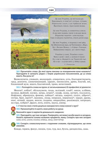 164
562. Прочитайте слова. До якої групи лексики за походженням вони належать?
Пригадайте й запишіть рядки з творів українських письменників, де ці слова
вжито. Яка роль їх?
Возвеличити, упованіє, милосердіє, отверзтися, уста, благоденствувати,
град, розсіяти, злоначинающий, здравіє, ниспослати, древо, благий, вої,
блаженний муж, много, благовісний, чрево, нечестивий.
563. І. Розподіліть слова на групи: а) загальновживані; б) професійні; в) діалектні.
Мешти*, кобіта*, збільшувати, ґазда, залізний, плай*, земля, хлібина,
вулиця, файний, космос, ватра, штрек*, шурф, лазер, зустріч, скальпель,
біофізика, абревіація, фонема, кабиця*, місяць, квартет, соліст, лібрето*,
сестра, брат, вар’ят*, машина, лікар, операція, перцепція*, хірург, драма,
епос, нічний, щодня, весело, ґаздиня, операційна, реанімація, антрацит,
на-гора, кубрик*, фрахт, яхта, освіта, наука, ампер.
ІІ. У текстах яких стилів доцільно використати слова кожної з груп?
564. Проаналізуйте й оцініть свою роботу на уроці.
Виконайте один із варіантів домашнього завдання:
565. Пригадайте, що таке загадка. Поміркуйте, які мовні засоби вжито в загадках.
Назвіть прикметні ознаки названих предметів, явищ. Складіть про них загадки:
зима, осінь, школа, книжка, олівець, заєць, комп’ютер.
566. Складіть словосполучення з поданими словами, підтверджуючи, що вони
омоніми.
Блюдо, термін, фокус, секція, туш, тур, вал, бухта, дисципліна, лава.
 