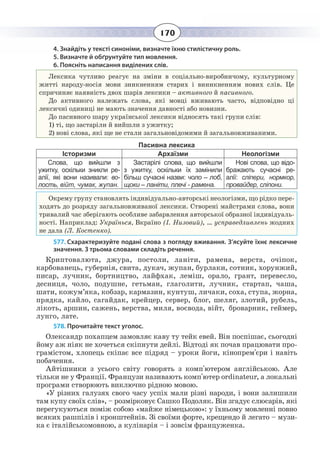 170
4. Знайдіть у тексті синоніми, визначте їхню стилістичну роль.
5. Визначте й обґрунтуйте тип мовлення.
6. Поясніть написання виділених слів.
Лексика чутливо реагує на зміни в соціально-виробничому, культурному
житті народу-носія мови зникненням старих і виникненням нових слів. Це
спричиняє наявність двох шарів лексики – активного й пасивного.
До активного належать слова, які мовці вживають часто, відповідно ці
лексичні одиниці не мають значення давності або новизни.
До пасивного шару української лексики відносять такі групи слів:
1)  ті, що застаріли й вийшли з ужитку;
2) нові слова, які ще не стали загальновідомими й загальновживаними.
Пасивна лексика
Історизми Архаїзми Неологізми
Слова, що вийшли з
ужитку, оскільки зникли ре-
алії, які вони називали: во-
лость, війт, чумак, жупан.
Застарілі слова, що вийшли
з ужитку, оскільки їх замінили
більш сучасні назви: чоло – лоб,
щоки – ланіти, плечі - рамена.
Нові слова, що відо-
бражають сучасні ре-
алії: сліпери, нормкор,
провайдер, сліпони.
Окрему групу становлять індивідуально-авторські неологізми, що рідко пере-
ходять до розряду загальновживаної лексики. Створені майстрами слова, вони
тривалий час зберігають особливе забарвлення авторської образної індивідуаль-
ності. Наприклад: Українься, Вкраїно (І. Низовий), … усправедливлень жодних
не дала (Л. Костенко).
577. Схарактеризуйте подані слова з погляду вживання. З’ясуйте їхнє лексичне
значення. З трьома словами складіть речення.
Криптовалюта, джура, постоли, ланіти, рамена, верста, очіпок,
карбованець, губернія, свита, дукач, жупан, бурлаки, сотник, хорунжий,
писар, лучник, бортництво, лайфхак, леміш, орало, грант, перевесло,
десниця, чоло, подушне, гетьман, глаголити, лучник, стартап, чаша,
шати, кожум’яка, кобзар, кармазин, кунтуш, личаки, соха, ступа, жорна,
прядка, кайло, сагайдак, крейцер, сервер, блог, шеляг, злотий, рубель,
лікоть, аршин, сажень, верства, миля, воєвода, війт, броварник, геймер,
лунго, лате.
578. Прочитайте текст уголос.
Олександр похапцем замовляє каву ту тейк евей. Він поспішає, сьогодні
йому аж ніяк не хочеться скіпнути дейлі. Відтоді як почав працювати про-
грамістом, хлопець скіпає все підряд – уроки йоги, кінопрем'єри і навіть
побачення.
Айтішники з усього світу говорять з комп'ютером англійською. Але
тільки не у Франції. Французи називають комп'ютер ordinateur, а локальні
програми створюють виключно рідною мовою.
«У різних галузях свого часу успіх мали різні народи, і вони залишили
там купу своїх слів», – розмірковує Сашко Подоляк. Він згадує слюсарів, які
перегукуються поміж собою «майже німецькою»: у їхньому мовленні повно
всяких рашпілів і кронштейнів. Зі своїми форте, крещендо й легато – музи-
ка є італійськомовною, а кулінарія – і зовсім француженка.
 