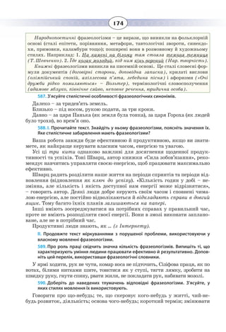 174
Народнопоетичні фразеологізми – це вирази, що виникли на фольклорній
основі (сталі епітети, порівняння, метафори, тавтологічні звороти, синекдо-
хи, примовки, каламбури тощо); поширені вони в розмовному й художньому
стилях. Наприклад: 1. На камені на білому там стояла темная темниця
(Т. Шевченко). 2. Їде козак молодий, під ним кінь вороний (Нар. творчість).
Книжні фразеологізми виникли на писемній основі. Це сталі словесні фор-
мули документів (договірні сторони, доповідна записка), крилаті вислови
(олімпійський спокій, ахіллесова п’ята, лебедина пісня) і афоризми («Очі
дружби рідко помиляються» – Вольтер), термінологічні словосполучення
(адамове яблуко, північне сяйво, неповне речення, юридична особа).
587. З’ясуйте стилістичні особливості фразеологічних синонімів.
Далеко – за тридев’ять земель.
Близько – під носом, рукою подати, за три кроки.
Давно – за царя Панька (як земля була тонка), за царя Гороха (як людей
було трохи), во врем’я оно.
588. І. Прочитайте текст. Знайдіть у ньому фразеологізми, поясніть значення їх.
Яке стилістичне забарвлення мають фразеологізми?
Ваша робота завжди буде ефективною й продуктивною, якщо ви знати-
мете, як найкраще керувати власним часом, енергією та увагою.
Усі ці три кити однаково важливі для досягнення щоденної продук-
тивності та успіхів. Тоні Шварц, автор книжки «Сила зобов’язання», реко-
мендує навчитись управляти своєю енергією, щоб працювати максимально
ефективно.
Шварц радить розділити наше життя на періоди спринтів та періоди від-
новлення (відновлення як ключ до успіху). «Кількість годин у добі – не-
змінна, але кількість і якість доступної нам енергії може відрізнятися»,
– говорить автор. Деякі люди добре керують своїм часом і сповнені чима-
лою енергією, але постійно відволікаються й відкладають справи в довгий
ящик. Тому багато їхніх планів залишаються на папері.
Інші вміють зосереджуватися на потрібних справах у правильний час,
проте не вміють розподіляти своєї енергії. Вони в змозі виконати заплано-
ване, але не в потрібний час.
Продуктивні люди знають, як … (з Інтернету).
ІІ.  Продовжте текст міркуваннями з порушеної проблеми, використовуючи у
власному мовленні фразеологізми.
589. Про роль праці свідчить значна кількість фразеологізмів. Випишіть ті, що
характеризують уміння людини працювати ефективно й результативно. Допов-
ніть цей перелік, використавши фразеологічні словники.
У ярмі ходити, рук не чути, комар носа не підточить, Сізіфова праця, як по
нотах, білими нитками шите, товктися як у ступі, тягти лямку, зробити на
швидку руку, гнути спину, рвати жили, не покладати рук, набивати мозолі.
590. Доберіть до наведених тлумачень відповідні фразеологізми. З’ясуйте, у
яких стилях мовлення їх використовують.
Говорити про що-небудь; те, що скеровує кого-небудь у житті, чий-не-
будь розвиток, діяльність; основа чого-небудь; короткий термін; змінювати
 