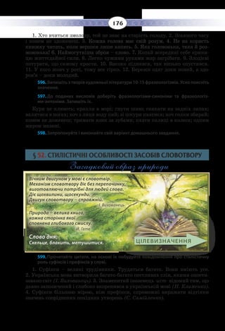 176
1.  Хто вчиться змолоду, той не знає на старість голоду. 2. Згаяного часу
і конем не здоженеш. 3. Кожна голова має свій розум. 4. Не на користь
книжку читать, коли вершки лише хапать. 5. Яка головонька, така й роз-
мовонька! 6. Наймогутніша зброя – слово. 7. Копай всередині себе крини-
цю життєдайної сили. 8. Легко чужими руками жар загрібати. 9. Злодієві
потурати, що самому красти. 10. Високо піднявся, так низько опустився.   
11. Ó êîãî æîâ÷ ó ðîò³, òîìó âñå ã³ðêî. 12. Áåðåæè îäÿã äîêè íîâèé, à çäî-
ðîâ’ÿ – äîêè ìîëîäèé.
596. Випишіть з творів художньої літератури 10-15 фразеологізмів. Усно поясніть
значення.
597. До поданих висловів доберіть фразеологізми-синоніми та фразеологіз-
ми-антоніми. Запишіть їх.
Кури не клюють; крапля в морі; гнути шию; скакати на задніх лапах;
валятися в ногах; хоч з лиця воду пий; зі шкури пхатися; хоч голки збирай;
конем не доженеш; тримати язик за зубами; пхати палиці в колеса; одним
миром мазані.
598. Запропонуйте і виконайте свій варіант домашнього завдання.
§  52. СТИЛІСТИЧНІ ОСОБЛИВОСТІ ЗАСОБІВ СЛОВОТВОРУ
Загадковий образ природи
599. Прочитайте цитати, на основі їх побудуйте повідомлення про стилістичну
роль суфіксів і префіксів у слові.
1.  Суфікси – великі трудівники. Трудяться багато. Вони вміють усе.
2.  Українська мова витворила багато-багато пестливих слів, якими опоети-
зовано світ (І. Вихованець). 3. Знаменитий іноземець -ист- відомий тим, що
давно запозичений і глибоко вкоренився в українській мові (Н. Клименко).
4.  Суфікси більшою мірою, ніж префікси, спроможні виражати відтінки
значень споріднених похідних утворень (С. Самійленко).
Вічним двигуном у мові є словотвір.
Механізм словотвору діє без перепочинку,
виготовляючи потрібні для людей слова.
Діє щохвилини, щосекунди.
Двигун словотвору – справжній. 		
І. Вихованець
Природа – велика книга,
кожна сторінка якої
сповнена глибокого смислу. 		
Й. Гете
Слово дня:
Cкельце, блакить, метушитися. ЦІЛЕВИЗНАЧЕННЯ
 