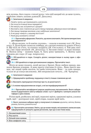15
між вулиць, його годую з теплої руки, і він свій мокрий ніс до мене тулить,
грайливо ловить лапами думки(Н. Данилюк).
ІІ. Запитання й завдання:
1. Назвіть тропи, що переважають у реченнях.
2. Які почуття й емоції вони передають?
3. Які емоції у вас асоціюються з дощем?
4. Висловіть своє ставлення до цього явища природи, дібравши власні метафори.
5. Яке явище природи викликає у вас найбільше захоплення?
6. А які дощі «живуть» у вашому місті/селі?
7. Який дощ називають сліпим?
37. І. Прочитайтеафоризми.Поясніть,щовониозначають.Якітропивикористано
для творення їх?
1.  «Коли мусиш, то й камінь укусиш», – казали в нашому селі (М. Дочи-
нець). 2. Душа буває схожа на ломбард, де у заставі вчинки та думки (Стяг).
3.  Що міль не з’їсть, то сточить заздрість (М. Стельмах). 4. Той день посі-
яв у моє серце неспокій (М. Дочинець). 5. Загляне сонце і в наше віконце.
6.  Посієш вітер – пожнеш бурю. 6. Хату роки тримають. 7. Влітку один
тиждень рік годує (З нар. творчості).
ІІ.  Об’єднайтеся в пари. Складіть діалог, використавши в ньому один з афо-
ризмів.
38. І. Об’єднайтеся в пари для виконання завдань. Прочитайте текст.
Ніхто не може сказати, який вигляд у брехні. Коли любиш правду, вва-
жаєш брехню огидною. А вона просто улеслива й сліпа… Вона просто вва-
жає, що людей треба жаліти, їм треба співчувати. Вона – та сама правда,
тільки не до кінця висловлена. Або неправильно почута… (М. Чумарна).
ІІ. Запитання й завдання:
1. Сформулюйте проблему, порушену в тексті, й ваше ставлення до неї.
2. Висловіть припущення (гіпотезу) про те, як розв’язати її.
3. Із якими міркуваннями ви згодні, а які ви переформулювали б?
39. І. Прочитайте метафоричні вирази українських письменників. Якого забарв-
лення й додаткового змісту набуває слово «мрія»? Доберіть і запишіть власні ме-
тафори з цим словом.
Руїни мрій, розбились мої мрії, окрилені мрією, одержимі мрією, уламки
мрій, мрії – розтерзані коні, мрій отари, садами мрій моїх.
ІІ. Якого значення набуває мрія у сполученні зі словами крилата, світла, далека,
рожева, дитяча, романтична?
40. Прочитайте заголовки. Уявіть, що це назви творів, які належить написати вам.
Сформулюйте й запишіть одним реченням, про що в них ітиме мова.
1. Оксамитовий сезон
2. Ріка життя
3. Осінній плач калини
4. Біла симфонія снігу
 