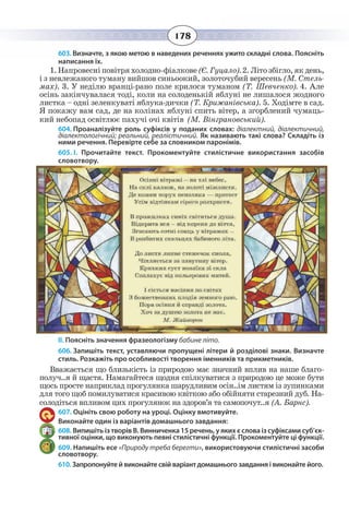 178
603. Визначте, з якою метою в наведених реченнях ужито складні слова. Поясніть
написання їх.
1.Íàïðîâåñí³ ïîâ³òðÿ õîëîäíî-ô³àëêîâå(ª. Ãóöàëî).2. Ë³òî çá³ãëî, ÿê äåíü,
³ ç íåâëåæàíîãî òóìàíó âèéøîâ ñèíüîîêèé, çîëîòî÷óáèé âåðåñåíü (Ì. Ñòåëü-
ìàõ). 3. Ó íåä³ëþ âðàíö³-ðàíî ïîëå êðèëîñÿ òóìàíîì (Ò. Øåâ÷åíêî). 4. Àëå
îñ³íü çàê³í÷óâàëàñÿ òîä³, êîëè íà ñîëîäåíüê³é ÿáëóí³ íå ëèøàëîñÿ æîäíîãî
ëèñòêà – îäí³ çåëåíêóâàò³ ÿáëóêà-äè÷êè (Ò. Êðèæàí³âñüêà). 5. Õîä³ìòå â ñàä.
ß ïîêàæó âàì ñàä, äå íà êîë³íàõ ÿáëóí³ ñïèòü â³òåð, à çãîðáëåíèé ÷óìàöü-
êèé íåáîïàä îñâ³òëþº ïàõó÷³ î÷³ êâ³ò³â (Ì. Â³íãðàíîâñüêèé).           
604. Проаналізуйте роль суфіксів у поданих словах: діалектний, діалектичний,
діалектологічний; реальний, реалістичний. Як називають такі слова? Складіть із
ними речення. Перевірте себе за словником паронімів.
605. І.  Прочитайте текст. Прокоментуйте стилістичне використання засобів
словотвору.
ІІ. Поясніть значення фразеологізму бабине літо.
606. Запишіть текст, уставляючи пропущені літери й розділові знаки. Визначте
стиль. Розкажіть про особливості творення іменників та прикметників.
Вважається що близькість із природою має значний вплив на наше благо-
получ..я й щастя. Намагайтеся щодня спілкуватися з природою це може бути
щось просте наприклад прогулянка шарудливим осін..ім листям із зупинками
для того щоб помилуватися красивою квіткою або обійняти старезний дуб. На-
солодіться впливом цих прогулянок на здоров’я та самопочут..я (А. Барнс).
607. Оцініть свою роботу на уроці. Оцінку вмотивуйте.
Виконайте один із варіантів домашнього завдання:
608. Випишіть із творів В. Винниченка 15 речень, у яких є слова із суфіксами суб’єк-
тивної оцінки, що виконують певні стилістичні функції. Прокоментуйте ці функції.
609. Напишіть есе «Природу треба берегти», використовуючи стилістичні засоби
словотвору.
610. Запропонуйте й виконайте свій варіант домашнього завдання і виконайте його.
 