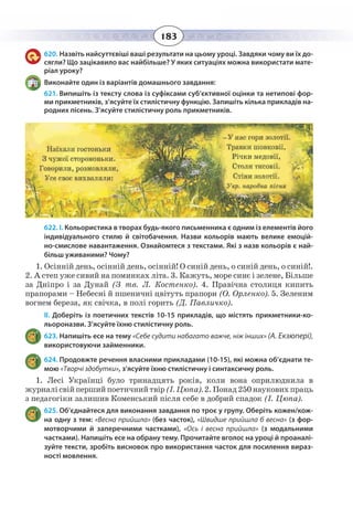183
620. Назвіть найсуттєвіші ваші результати на цьому уроці. Завдяки чому ви їх до-
сягли? Що зацікавило вас найбільше? У яких ситуаціях можна використати мате-
ріал уроку?
Виконайте один із варіантів домашнього завдання:
621. Випишіть із тексту слова із суфіксами суб’єктивної оцінки та нетипові фор-
ми прикметників, з’ясуйте їх стилістичну функцію. Запишіть кілька прикладів на-
родних пісень. З’ясуйте стилістичну роль прикметників.
622. І. Кольористика в творах будь-якого письменника є одним із елементів його
індивідуального стилю й світобачення. Назви кольорів мають велике емоцій-
но-смислове навантаження. Ознайомтеся з текстами. Які з назв кольорів є най-
більш уживаними? Чому?
1.  Осінній день, осінній день, осінній! О синій день, о синій день, о синій!.
2.  А степ уже сивий на поминках літа. 3. Кажуть, море синє і зелене, Більше
за Дніпро і за Дунай (З тв. Л. Костенко). 4. Правічна столиця кипить
прапорами – Небесні й пшеничні цвітуть прапори (О. Орленко). 5. Зеленим
вогнем береза, як свічка, в полі горить (Д. Павличко).
ІІ. Доберіть із поетичних текстів 10-15 прикладів, що містять прикметники-ко-
льороназви. З’ясуйте їхню стилістичну роль.
623. Напишіть есе на тему «Себе судити набагато важче, ніж інших» (А. Екзюпері),
використовуючи займенники.
624. Продовжте речення власними прикладами (10-15), які можна об’єднати те-
мою «Творчі здобутки», з’ясуйте їхню стилістичну і синтаксичну роль.
1.  Лесі Українці було тринадцять років, коли вона оприлюднила в
журналісвійпершийпоетичнийтвір(І. Цюпа).2.Понад250науковихпраць
з педагогіки залишив Коменський після себе в добрий спадок (І. Цюпа).
625. Об’єднайтеся для виконання завдання по троє у групу. Оберіть кожен/кож-
на одну з тем: «Весна прийшла» (без часток), «Швидше прийшла б весна» (з фор-
мотворчими й заперечними частками), «Ось і весна прийшла» (з модальними
частками). Напишіть есе на обрану тему. Прочитайте вголос на уроці й проаналі-
зуйте тексти, зробіть висновок про використання часток для посилення вираз-
ності мовлення.
 