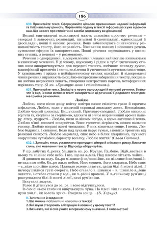 186
630. Прочитайте текст. Сформулюйте цільове призначення наданої інформації
та її пізнавальну цінність. Порівняйте подану в тексті інформацію з уже відомою
вам. Що нового про стилістичні засоби синтаксису ви дізналися?
Великі синтаксичні можливості мають синоніми простого речення –
ствердні й заперечні, розповідні, питальні й спонукальні, односкладні й
двоскладні, повні й неповні речення. Вони забезпечують синтаксичну різ-
номанітність тексту, його виразність. Уживання повних і неповних речень
зумовлене сферою їх використання. Повні речення переважають у книж-
них стилях, а неповні – у розмовному.
Речення з однорідними, відокремленими членами найчастіше вживаються
в книжному мовленні. У діловому, науковому і рідше в публіцистичному сти-
лях вони використовуються для передачі точного, логічного викладу думок,
класифікації предметів і явищ, виділення й уточнення їх суттєвих ознак тощо.
У художньому і зрідка в публіцистичному стилях однорідні й відокремлені
члени речення виражають емоційно-експресивне забарвлення тексту, поєднан-
ня логічно несумісних понять, створення контрастних картин, метафоричних
порівнянь тощо (З кн. «Культура мова і стилістика»).
631. Прочитайте текст. Знайдіть у ньому односкладні й неповні речення. Визна-
чте їх вид. З якою метою в тексті використано ці речення? Продовжте текст дво-
ма-трьома реченнями.
Люблю
Люблю, коли після дощу влітку повітря пахне свіжістю трави й гарячим
асфальтом. Люблю, коли у поштовій скриньці знаходжу листа. Несподівано.
Люблю чорний шоколад. Вишуканий. Гіркувато-солодкий. Люблю книжки:
гортати їх, сторінка за сторінкою, вдихати ні з чим незрівнянний аромат папе-
ру, літер, мудрості... Люблю, коли за вікном негода, а вдома затишно й тепло.
Люблю м'які кошлаті шкарпетки. Вони трепетно зігрівають кожен пальчик
узимку. Люблю яскраві жовті тюльпани. У них ховається сонце. І весна. Лю-
блю бедриків. І світанок. Коли над луками парує туман, а повітря тремтить від
ранкової свіжості. Люблю мармелад, синє небо в білих хмаринках, пухнасті
зворушливі кульбабки, барвисту веселку. Люблю життя! (Слава Світова).
632. І. Запишіть текст, уставляючи пропущені літери й знімаючи риску. Визначте
стиль, тип мовлення тексту. Відповідь обґрунтуйте.
У пр..забутих б..регах бл..щить оз..ро. Кругле. Гл..боке. Відб..вається в
ньому та впізнає себе небо. І все, що на з..млі. Над плесом літають чайки.
Я дивився на воду. Оз..ро мінливе й не/спокійне, як мінливе й не/спокій-
не над ним небо. Оз..ро жило небом. Його сонцем, його хмарами. Небо синє
– с..ніло спокійне плесо. Плавало зелене латаття, цвіли білі й жовті лілеї. І
не/ворушилися густі очерети. Небо ставало в..шневим – в..шневіло з..лене
латаття, а стебла стояли у воді, як ч..рвоні промені. У л..генькому рум’янці
розпускалися білі й жовті лілеї, самі рум’яніли.
Закувала зозуля.
Голос її діткнувся до оз..ра, і воно відгукнулося.
Із самісінької глибини вибулькнула луна. На плесі пішли кола. І зблис-
нули хвилі, як золота луска. Сходило сонце... (Б. Харчук).
ІІ. Запитання й завдання:
1. Що можна «побачити» і «почути» з тексту?
2. Які звуки створюють алітерацію й асонанс у цьому тексті?
3. Визначте, які зі слів ужито в переносному значенні. З якою метою?
 