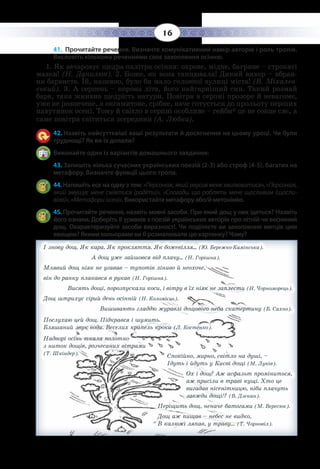 16
41. Прочитайте речення. Визначте комунікативний намір авторів і роль тропів.
Висловіть кількома реченнями своє захоплення осінню.
1.  Як зачаровує щедра палітра осіння: охрове, мідне, багряне – строкаті
мазки! (Н. Данилюк). 2. Боже, як вона танцювала! Дикий вихор – вбран-
ня барвисте. Їй, напевно, було би мало головної вулиці міста! (В. Міхалев-
ський). 3. А серпень – корона літа, його найгарніший син. Такий розмай
барв, така жнивна щедрість натури. Повітря в серпні прозоре й невагоме,
уже не розпечене, а оксамитове, срібне, наче готується до прольоту перших
павутинок осені. Тому й світло в серпні особливе – гейби* це не сонце сяє, а
саме повітря світиться зсередини (А. Любка).
42. Назвіть найсуттєвіші ваші результати й досягнення на цьому уроці. Чи були
труднощі? Як ви їх долали?
Виконайте один із варіантів домашнього завдання:
43. Запишіть кілька сучасних українських поезій (2-3) або строф (4-5), багатих на
метафору. Визначте функції цього тропа.
44. Напишіть есе на одну з тем: «Персонаж,якийзмусивменехвилюватися»,«Персонаж,
який змушує мене сміятися (радіти)», «Спогади, що роблять мене щасливим (щасли-
вою)»,«Метафориосені». Використайте метафору або/й метонімію.
45. Прочитайте речення, назвіть мовні засоби. Про який дощ у них ідеться? Назвіть
його ознаки. Доберіть 8 уривків з поезій українських авторів про літній чи весняний
дощ. Охарактеризуйте засоби виразності. Чи поділяєте ви захоплення митців цим
явищем? Якими кольорами ви б розмалювали цю картинку? Чому?
І знову дощ. Як кара. Як прокляття. Як божевілля... (Ю. Бережко-Камінська).		
А дощ уже зайшовся від плачу... (Н. Горішна).
Млявий дощ ніяк не угавав – тупотів ліниво й неохоче,
він до ранку плакався в рукав (Н. Горішна).	
Висять дощі, порозпускали коси, і вітру в їх ніяк не заплести (Н. Чорноморець).
Дощ штрихує сірий день осінній (Н. Коломієць).		
Вишивають гладдю журавлі дощового неба скатертину (Б. Сахно).
Послухаю цей дощ. Підкрався і шумить. 						
Бляшаний звук води. Веселих крапель кроки (Л. Костенко).
Надворі осінь ткала полотно								
з ниток дощів, розчесаних вітрами
(Т. Шкіндер).
Спокійно, мирно, світло на душі, –
Ідуть і йдуть у Києві дощі (М. Луків).
Ох і дощ? Аж асфальт проміниться,
аж присіли в траві кущі. Хто це
вигадав нісенітницю, ніби плачуть
завжди дощі!? (В. Дзекан).
Періщить дощ, неначе батогами (М. Вересюк).
Дощ аж пищав – небес не видко,
В калюжі ляпав, у траву… 	(Т. Чорновіл).
 