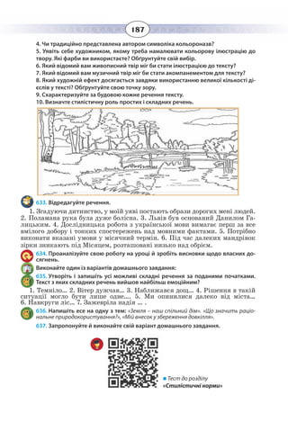 187
4. Чи традиційно представлена автором символіка кольороназв?
5. Уявіть себе художником, якому треба намалювати кольорову ілюстрацію до
твору. Які фарби ви використаєте? Обґрунтуйте свій вибір.
6. Який відомий вам живописний твір міг би стати ілюстрацією до тексту?
7. Який відомий вам музичний твір міг би стати акомпанементом для тексту?
8. Який художній ефект досягається завдяки використанню великої кількості ді-
єслів у тексті? Обґрунтуйте свою точку зору.
9. Схарактеризуйте за будовою кожне речення тексту.
10. Визначте стилістичну роль простих і складних речень.
633. Відредагуйте речення.
1.  Згадуючи дитинство, у моїй уяві постають образи дорогих мені людей.
2. Поламана рука була дуже болісна. 3. Львів був оснований Данилом Га-
лицьким. 4. Дослідницька робота з української мови вимагає перш за все
вмілого добору і тонких спостережень над мовними фактами. 5. Потрібно
виконати вказані умови у місячний термін. 6. Під час далеких мандрівок
зірки зникають під Місяцем, розташовані низько над обрієм.
634. Проаналізуйте свою роботу на уроці й зробіть висновки щодо власних до-
сягнень.
Виконайте один із варіантів домашнього завдання:
635. Утворіть і запишіть усі можливі складні речення за поданими початками.
Текст з яких складних речень вийшов найбільш емоційним?
1.  Темніло… 2. Вітер дужчав… 3. Наближався дощ… 4. Рішення в такій
ситуації могло бути лише одне…. 5. Ми опинилися далеко від міста…
6.  Навкруги ліс… 7. Зажевріла надія … .
636. Напишіть есе на одну з тем: «Земля – наш спільний дім». «Що значить раціо-
нальне природокористування?», «Мій внесок у збереження довкілля».
637. Запропонуйте й виконайте свій варіант домашнього завдання.
 Тест до розділу
«Стилістичні норми»
 
