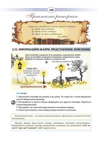 188
Практична риторика
§  55. ІНФОРМАЦІЙНІ ЖАНРИ. ПРЕДСТАВЛЕННЯ. ПОЯСНЕННЯ
638. Бесіда:
1. Прочитайте епіграфи до розділу й до уроку. Чи згодні ви з такою формулою
щастя? Обґрунтуйте відповідь.
2. Об’єднайтеся в пари й спільно обміркуйте суть другого епіграфа. Поділіться
своїми міркуваннями.
3. Пригадайте, як зазвичай представляють незнайому людину.
4. Назвіть дві ситуації, у яких людину представляють по-різному.
Риторичний жанр – це модель (зразок) мовного оформлення типової ситуації
спілкування.
Основу моделі будь-якого жанру становить ситуація спілкування.
Особливості кожного жанру визначають відповіді на запитання: хто? до
кого? про що? навіщо? і як? звертається.
 