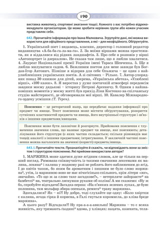 190
виставка живопису, спортивні змагання тощо). Кожного з вас потрібно відреко-
мендувати організаторам. Це може зробити керівник групи або кожен учасник
представляє себе.
642. Прочитайте інформацію про Івана Малковича. Згрупуйте дані, які можна ви-
користати для офіційного представлення, а які – для неофіційного. Обґрунтуйте.
1.  Український поет і видавець, власник, директор і головний редактор
видавництва «А-ба-ба-га-ла-ма-га». 2. За моїми віршами можна простежи-
ти, як я віддалявся від рідних ландшафтів. 3. Про себе я розповів у вірші
«Автопортрет із дзеркалом». Не сказав там лише, що я люблю хвалитися.
4.  Лауреат Національної премії України імені Тараса Шевченка. 5. Ще я
люблю милуватися садом. 6. Важливим поетом для мене завжди був Бог-
дан-Ігор Антонич. Пізніше я відкрив для себе Ольжича – це один з най-
улюбленіших українських поетів. А зі світових – Рільке. 7. Автор-упоряд-
ник понад 30 книжок для дітей, зокрема, «Українська абетка», «Улюблені
вірші», «100 казок». 8. Я виростав у дуже поетичній атмосфері передовсім
завдяки моєму дядькові – історику Петрові Арсеничу. 9. Одним з найзна-
ковіших моментів у моєму житті був прихід Ліни Костенко на спілчанську
студію майстерності, де обговорювали мої вірші. 10. Кавалер Міжнародно-
го ордену усмішки (Т. Терен).
Ïîÿñíåííÿ – öå ðèòîðè÷íèé æàíð, ùî ïåðåäáà÷àº íàäàííÿ ³íôîðìàö³¿ ïðî
ïðåäìåò ÷è ÿâèùå. Òåêñò ïîÿñíåííÿ ìîæå ì³ñòèòè îá´ðóíòóâàííÿ, ðîçêðèòòÿ
ñóòí³ñíèõ âëàñòèâîñòåé ïðåäìåòà ÷è ÿâèùà, éîãî âíóòð³øíüî¿ ñòðóêòóðè ³ çâ’ÿç-
ê³â ç ³íøèìè ïðåäìåòàìè/ÿâèùàìè.
Пояснення може бути лаконічне й розгорнуте. Прийомами пояснення є тлу-
мачення значення слова, що називає предмет чи явище, яке пояснюють; дета-
лізування його структури (з яких частин складається; скільки різновидів має
тощо); аналогії з іншими предметами; інтригування. У заключній частині пояс-
нення можна наголосити на значенні (користі) предмета/явища.
643. І. Прочитайте тексти. Проаналізуйте й скажіть, чи відповідають вони за зміс-
том і структурою поясненню. Які прийоми використали автори?
1.  МАРЖИНА може здатися дуже ягідним словом, але це тільки на пер-
ший погляд. Римована співзвучність із такими смачними лексемами як ма-
лина, лохина* і калина у жодному разі не роблять його наближеним до ягід.
І до квітів також, бо яким би ароматним і пишним не було слово жоржи-
на*, утім, із маржиною воно не має нічогісінько спільного, крім літери «же»,
звичайно. «То що ж за слово таке загадкове?», – нетерпляче зайорзаєте* на
бамбетлі* ви, театрально ляснувши руками об коліна! А ми скажемо: «Ну ж
бо, спробуйте відгадати! Загадка перша: «На п’янких зелених луках, де буяє
полонина, там мольфар збира опеньки, ремига* траву маржина».
Здогадалися? Як – ні?! Ну добре, тоді слухайте ще одну: «Коло хвіртки
є калина, ягода гірка й корисна, в Галі гнуться коромисла, до хліва бреде
маржина».
А цього разу? Відгадали?! Ну пра-а-а-а-авильно! Маржина – то є всяка
живність, яку тримають ґаздині* вдома, у хлівцях: пацята, козенята, теля-
 