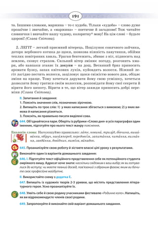 191
та. Іншими словами, маржина – то є худоба. Тільки «худоба» – слово дуже
прозаїчне і звичайне, а «маржина» – поетичне й загадкове! Тож читайте
словнички і вивчайте нашу чудову, колоритну* мову! На цім слові – будьте
здорові! (Слава Світова).
2.  ЛЕГІТ – легкий приємний вітерець. Поцілунок сонячного зайчика,
доторк вербового котика до щоки, шовкова ніжність павутинки, обійми
теплих повітряних хвиль. Ураган бентежить, збиває з ніг, підносить над
землею, сковує страхом. Сильний вітер змінює погоду, розгонить хма-
ри, або навпаки зганяє їх докупи – на дощ. Весняний бриз приносить
аромати бузку, запах квіткових луків, куйовдить волосся. Ніжний ле-
гіт лагідно пестить волосся, заціловує щоки свіжістю нового дня, обіцяє
зміни на краще. Тому хочеться дарувати йому свою усмішку, хочеться
дозволяти йому гратися своїм волоссям, розповідати йому свої секрети й
вірити його шепоту. Вірити в те, що вітер завжди приносить добрі пере-
міни (Слава Світова).
ІІ. Запитання й завдання:
1. Поясніть значення слів, позначених зірочкою.
2. Випишіть по троє слів: 1)  у яких написання збігається з вимовою; 2) у яких ви-
мова й написання різняться.
3. Поясніть, як правильно писати виділені сова.
644. Об’єднайтеся в пари. Оберіть із рубрики «Слово дня» в усіх параграфах один
іменник, підготуйте про нього текст жанру пояснення.
Екологія слова: Наголошуймо правильно: лате, новина, тризуб, дівчина, виши-
ванка, обіруч, насамперед, передовсім, запитання, читання, визнан-
ня, завдання, довідник, вимога, випадок.
645. Проаналізуйте свою роботу й зіставте власні цілі уроку з результатами.
Виконайте один із варіантів домашнього завдання:
646. І. Підготуйте текст офіційного представлення себе як потенційного студента
омріяного вишу. Адресат хоче знати: наскільки свідомим є ваш вибір; як ви готува-
лися до вступу; чи маєте певний досвід, пов'язаний з обраним фахом; яким ви бачи-
те своє професійне майбутнє.
ІІ. Використайте схему з додатка Е.
647. Випишіть із художніх творів 2-3 уривки, що містять представлення літера-
турного героя. Усно проаналізуйте їх.
648. Уявіть себе й свою родину учасниками фестивалю «Родинне коло». Напишіть,
як ви відрекомендуєте членів своєї родини.
649. Запропонуйте й виконайте свій варіант домашнього завдання.
 