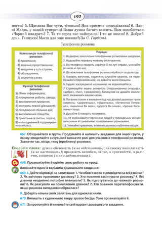 197
могти? 5. Щаслива Вас чути, тітонько! Яка приємна несподіванка! 6. Пан-
ні Магдо, у нашій суперечці Ваша думка багато важить. Вам подобається
«Чорний квадрат»? 7. Та ти серед нас найкраща! І ти це знаєш! 8. Добрий
день, Ганнусю! Маєш для мне новини?(За С. Горбань).
Телефонна розмова
667. Об’єднайтеся в групи. Продумайте й напишіть завдання для іншої групи, у
якому змоделюйте ситуацію й визначте ролі для учасників телефонної розмови.
Зазначте час, місце, тему (проблему) розмови.
Екологія слова: думки обстоюють (а не відстоюють); на своєму наполягають
(а не настоюють); працюють залюбки, охоче, з приємністю, з раді-
стю, з охотою (а не з задоволенням).
668. Проаналізуйте й оцініть свою роботу на уроці.
Виконайте один із варіантів домашнього завдання:
669. І. Дайте відповіді на запитання: 1. Чи обов’язково відповідати на всі дзвінки?
2. Як ввічливо припинити розмову? 3. Хто повинен закінчувати розмову? 4. Які
дзвінки неодмінно потрібно планувати? 5. Як підготуватися до «важкої» розмо-
ви? 6. Як реагувати на помилковий дзвінок? 7. Хто повинен перетелефонувати,
якщо розмова випадково обірвалася?
ІІ. Доберіть кілька своїх запитань для однокласників.
670. Випишіть з художнього твору зразок бесіди. Усно проаналізуйте її.
671. Запропонуйте й виконайте свій варіант домашнього завдання.
 