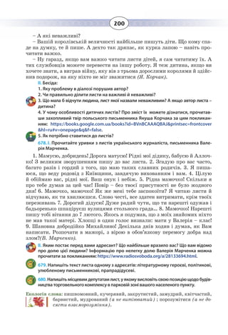 200
– А які неважливі?
– Вашій королівській величності найбільше пишуть діти. Що кому спа-
де на думку, те й пише. А дехто так дряпає, як курка лапою – навіть про-
читати важко.
– Ну гаразд, якщо вам важко читати листи дітей, я сам читатиму їх. А
тих службовців можете перевести на іншу роботу. Я теж дитина, якщо ви
хочете знати, а виграв війну, яку вів з трьома дорослими королями й здійс-
нив подорож, на яку ніхто не міг зважитися (Я. Корчак).
II. Бесіда:
1. Яку проблему в діалозі порушив автор?
2. Чи правильно ділити листи на важливі й неважливі?
3. Що мала б відчути людина, лист якої назвали неважливим? А якщо автор листа –
дитина?
4. У чому особливості дитячих листів? Про зміст їх можете дізнатися, прочитав-
ши захопливий твір польського письменника Януша Корчака за цим покликан-
ням: https://books.google.com.ua/books?id=BVnBCAAAQBAJ&printsec=frontcover
&hl=ru#v=onepage&q&f=false.
5. Як потрібно ставитися до листів?
678. І. Прочитайте уривки з листів українського журналіста, письменника Вале-
рія Марченка.
1.  Мамусю, добридень! Дорога матусю! Рідні мої дідику, бабусю й Аллоч-
ко! З великим зворушенням пишу до вас листа. 2. Згадую про вас часто,
багато разів і гордий з того, що маю таких славних родичів. 3. Я пиша-
юся, що веду родовід з Київщини, завдячую вихованням і вам. 4. Цілую
й обіймаю вас, рідні мої. Ваш онук і небіж. 5. Рідна мамочко! Скільки я
про тебе думав за цей час! Повір – без твоєї присутності не було жодного
дня! 6. Мамочко, мамочко! Як же мені тебе заспокоїти? Я читаю листи й
відчуваю, як ти хвилюєшся. Слово честі, все здатен витримати, крім твоїх
переживань 7. Дорогий дідусю! Дуже радий чути, що ти нарешті одужав і
бадьоренько шпаціруєш вулицями стольного града… 8. Мамочко! Нарешті
пишу тобі вітання до 7 лютого. Якось я подумав, що з моїх знайомих ніхто
не мав такої матері. Хлопці в один голос визнали: мати у Валерія – клас!
9.  Шановна добродійко Михайлино! Декілька днів ходив і думав, як Вам
написати. Розпочати в мажорі, з вірою в обов’язкову перемогу добра над
злом?(В. Марченко).
ІІ. Яким постає перед вами адресант? Що найбільше вразило вас? Що вам відомо
про долю цієї людини? Інформацію про нелегку долю Валерія Марченка можна
прочитати за покликанням: https://www.radiosvoboda.org/a/28133694.html.
679. Напишіть текст листа одному з адресатів: літературному героєві, політикові,
улюбленому письменникові, прапрадідусеві.
680. Напишітьмісцевимдепутатамлист,уякомувисловітьсвоюпозиціющодобудів-
ництва торговельного комплексу в парковій зоні вашого населеного пункту.
Екологія слова: пишномовний, кучерявий, закрутистий, замудрий, квітчастий,
барвистий, мудрований (а не витіюватий) ; порозумітися (а не до-
сягти взаєморозуміння).
 