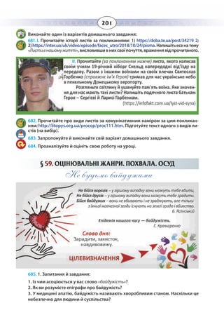 201
Виконайте один із варіантів домашнього завдання:
681. І. Прочитайте історії листів за покликаннями: 1) https://doba.te.ua/post/34219 2;
2) https://inter.ua/uk/video/episode/faces_utro/2018/10/24/pisma.Напишітьесенатему
«Листивнашомужитті»,висловившивнихсвоїпочуття,враженнявідпрочитаного.
682. Прочитайте про види листів за комунікативним наміром за цим покликан-
ням: http://litopys.org.ua/procop/proc111.htm. Підготуйте текст одного з видів ли-
стів (на вибір).
683. Запропонуйте й виконайте свій варіант домашнього завдання.
684. Проаналізуйте й оцініть свою роботу на уроці.
§  59. ОЦІНЮВАЛЬНІ ЖАНРИ. ПОХВАЛА. ОСУД
Не будьмо байдужими
685. 1. Запитання й завдання:
1. Із чим асоціюється у вас слово «байдужість»?
2. Як ви розумієте епіграфи про байдужість?
3. У медицині апатію, байдужість називають хворобливим станом. Наскільки це
небезпечно для людини й суспільства?
II.
 