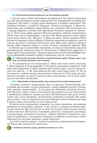 203
686. Прочитайте речення. Визначте, що і як оцінюють автори.
1.  Хто на шлях істини настановить полум’яніше? Хто рішуче відхилить
від хиб? Хто негідників викриє нещадніше? Хто прекрасніше уславить бла-
городних? Хто може з такою силою викривати й нищити пристрасті? Хто
ніжніше потішить у скорботі? (Цицерон. Похвала риториці). 2. Благосло-
венна будь, моя незаймана дівице Десно, що, згадуючи тебе вже багато літ,
я завжди добрішав, почував себе невичерпно багатим і щедрим (О. Довжен-
ко). 3. Це не дуже добре дарувати Кексові малюнки, щоб він захоплювався
тобою, тим, яка ти незвичайна, і хвалив тебе. Якщо даруєш їх йому, даруй
задля нього самого (Дз. Матяш). 4. Вона дає змогу стояти впевнено обома
ногами на твердому ґрунті дійсності. Вона дає можливість відважно, крок за
кроком, рухатися в напрямі досягнення мети. Вона дарує людині здатність
бачити сяйво перемоги навіть у густих сутінках конкретної поразки. Віра
– це Божий дар і надзвичайно потужний, до кінця не збагнений людським
розумом ресурс людського духу (А. Зелінський). 5. Байдужість жорстока. А
буває вона й дуже діяльною… Людське горе не може бути чужим! Щире спів-
чуття обов’язково спровокує щедру й правильну дію (А. Зелінський).
687. Прочитайте речення. Визначте комунікативний намір. Оберіть одне з ре-
чень за основу й напишіть текст похвали.
1.  Ти перевершила мої сподівання! 2. Маю честь бути твоїм учителем.
3.  Твої старання не були марними. 4. Ти просто талановита людина! 5. Твій
вірш мене зворушив. 6. Мені соромно було стояти поруч, коли я почув/по-
чула від тебе це… 7. Не очікував(-ла) від тебе такої жорстокості. 8. Це не
по-людськи – робити вигляд, що ми цього не бачимо. 9. Твої слова, що про-
звучали сьогодні, не просто змусили мене замислитися, але й дали змогу
відчути естетику нашої мови.
688. І. Прочитайте й проаналізуйте текст похвали. Які засоби використано?
«Словник епітетів» характеризує його по-різному: безпросвітний, без-
шумний, веселковий, глухий, затяжний, гучний, дрібний, наглий*, невчас-
ний, рясний, пронизливий…. А для мене він бажаний, рятівний, бентеж-
ний. Він рятує мене у спеку, коли дзвінко відлунюють на даху намистинки
й прибивають набридлу пилюку до землі. Він бентежить мою душу восени
навіть тоді, коли затяжний і монотонний, холодний і колючий. Він дивує
мене взимку: чому не терпиться до весни? Весною ж його поява вселяє віру
й надію, додає сили всьому, до чого торкається!
Я люблю його незрівнянну симфонію, що може змінитися задушевним
романсом чи запальним гопаком. А ще в нього є кумедна калюжно-пара-
сольна пісенька. Він магічно діє на мене, бо під його шум солодко спиться
й легко мріється. Він пустун і танцюрист, непослух і відлюдник, відчайдух
і вільнодумець, волоцюга й чепурун... Любить бубоніти й шамотіти, пері-
щити й тарабанити, сльозитися й моросити, жебоніти й полоскати. З його
приходом усе чистішає довкруж і дихає свіжістю!
А як його люблять митці – поети й художники, композитори й музикан-
ти! Хвала тобі, дощику! (О. Зайвенко).
ІІ. Напишіть похвалу сонцю, ранкові чи квітам (на вибір).
 