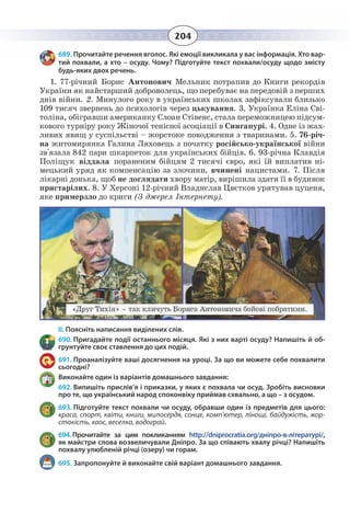 204
689. Прочитайте речення вголос. Які емоції викликала у вас інформація. Хто вар-
тий похвали, а хто – осуду. Чому? Підготуйте текст похвали/осуду щодо змісту
будь-яких двох речень.
1.  77-річний Борис Антонович Мельник потрапив до Книги рекордів
України як найстарший доброволець, що перебуває на передовій з перших
днів війни. 2. Минулого року в українських школах зафіксували близько
109 тисяч звернень до психологів через цькування. 3. Українка Еліна Сві-
толіна, обігравши американку Слоан Стівенс, стала переможницею підсум-
кового турніру року Жіночої тенісної асоціації в Сингапурі. 4. Одне із жах-
ливих явищ у суспільстві – жорстоке поводження з тваринами. 5. 76-річ-
на житомирянка Галина Ляховець з початку російсько-української війни
зв'язала 842 пари шкарпеток для українських бійців. 6. 93-річна Клавдія
Поліщук віддала пораненим бійцям 2 тисячі євро, які їй виплатив ні-
мецький уряд як компенсацію за злочини, вчинені нацистами. 7. Після
лікарні донька, щоб не доглядати хвору матір, вирішила здати її в будинок
пристарілих. 8. У Херсоні 12-річний Владислав Цвєтков урятував цуценя,
яке примерзло до криги (З джерел Інтернету).
ІІ. Поясніть написання виділених слів.
690. Пригадайте події останнього місяця. Які з них варті осуду? Напишіть й об-
грунтуйте своє ставлення до цих подій.
691. Проаналізуйте ваші досягнення на уроці. За що ви можете себе похвалити
сьогодні?
Виконайте один із варіантів домашнього завдання:
692. Випишіть прислів’я і приказки, у яких є похвала чи осуд. Зробіть висновки
про те, що український народ споконвіку приймав схвально, а що – з осудом.
693. Підготуйте текст похвали чи осуду, обравши один із предметів для цього:
краса, спорт, квіти, книги, милосердя, сонце, комп’ютер, лінощі, байдужість, жор-
стокість, хаос, веселка, водограй.
694. Прочитайте за цим покликанням http://dniprocratia.org/дніпро-в-літературі/,
як майстри слова возвеличували Дніпро. За що співають хвалу річці? Напишіть
похвалу улюбленій річці (озеру) чи горам.
695. Запропонуйте й виконайте свій варіант домашнього завдання.
 