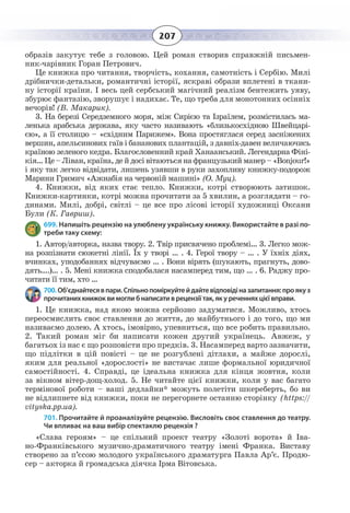 207
образів закутує тебе з головою. Цей роман створив справжній письмен-
ник-чарівник Горан Петрович.
Це книжка про читання, творчість, кохання, самотність і Сербію. Милі
дрібнички-детальки, романтичні історії, яскраві образи вплетені в ткани-
ну історії країни. І весь цей сербський магічний реалізм бентежить уяву,
збурює фантазію, зворушує і надихає. Те, що треба для монотонних осінніх
вечорів! (В. Макарик).
3.  На березі Середземного моря, між Сирією та Ізраїлем, розмістилась ма-
ленька арабська держава, яку часто називають «близькосхідною Швейцарі-
єю», а її столицю – «східним Парижем». Вона простяглася серед засніжених
вершин, апельсинових гаїв і бананових плантацій, з давніх-давен величаючись
країною зеленого кедра. Благословенний край Ханаанський. Легендарна Фіні-
кія… Це – Ліван, країна, де й досі вітаються на французький манер – «Bonjour!»
і яку так легко відвідати, лишень узявши в руки захопливу книжку-подорож
Марини Гримич «Ажнабія на червоній машині» (О. Муц).
4.  Книжки, від яких стає тепло. Книжки, котрі створюють затишок.
Книжки-картинки, котрі можна прочитати за 5 хвилин, а розглядати – го-
динами. Милі, добрі, світлі – це все про лісові історії художниці Оксани
Були (К. Гавриш).
699. Напишіть рецензію на улюблену українську книжку. Використайте в разі по-
треби таку схему:
1.  Автор/авторка, назва твору. 2. Твір присвячено проблемі… 3. Легко мож-
на розпізнати сюжетні лінії. Їх у творі … . 4. Герої твору – … . У їхніх діях,
вчинках, уподобаннях відчуваємо … . Вони вірять (шукають, прагнуть, дово-
дять….)… . 5. Мені книжка сподобалася насамперед тим, що … . 6. Раджу про-
читати її тим, хто …
700. Об’єднайтесявпари.Спільнопоміркуйтейдайтевідповідіназапитання:проякуз
прочитаних книжок ви могли б написати в рецензії так, як у реченнях цієї вправи.
1.  Це книжка, над якою можна серйозно задуматися. Можливо, хтось
переосмислить своє ставлення до життя, до майбутнього і до того, що ми
називаємо долею. А хтось, імовірно, упевниться, що все робить правильно.
2.  Такий роман міг би написати кожен другий українець. Авжеж, у
багатьох із нас є що розповісти про предків. 3. Насамперед варто зазначити,
що підлітки в цій повісті – це не розгублені дітлахи, а майже дорослі,
яким для реальної «дорослості» не вистачає лише формальної юридичної
самостійності. 4. Справді, це ідеальна книжка для кінця жовтня, коли
за вікном вітер-дощ-холод. 5. Не читайте цієї книжки, коли у вас багато
термінової роботи – ваші дедлайни* можуть полетіти шкереберть, бо ви
не відлипнете від книжки, поки не перегорнете останню сторінку (https://
vityska.pp.ua).
701. Прочитайте й проаналізуйте рецензію. Висловіть своє ставлення до театру.
Чи впливає на ваш вибір спектаклю рецензія ?
«Слава героям» – це спільний проект театру «Золоті ворота» й Іва-
но-Франківського музично-драматичного театру імені Франка. Виставу
створено за п’єсою молодого українського драматурга Павла Ар’є. Продю-
сер – акторка й громадська діячка Ірма Вітовська.
 