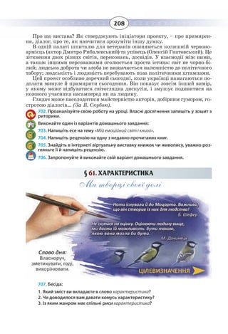 208
Про що вистава? Як стверджують ініціатори проекту, – про примирен-
ня, діалог, про те, як навчитися зрозуміти іншу думку.
В одній палаті шпиталю для ветеранів опиняються колишній червоно-
армієць (актор Дмитро Рибалевський) та упівець (Олексій Гнатовський). Це
зіткнення двох різних світів, переконань, досвідів. У взаємодії між ними,
а також іншими персонажами оголюється проста істина: світ не чорно-бі-
лий; людська доброта чи злоба не визначається належністю до політичного
табору; людськість і людяність перебувають поза політичними штампами.
Цей проект особливо доречний сьогодні, коли українці намагаються по-
долати минуле й примирити сьогодення. Він показує зовсім інший вимір,
у якому може відбуватися світоглядна дискусія, і змушує подивитися на
кожного учасника насамперед як на людину.
Глядач може насолодитися майстерністю акторів, добірним гумором, го-
стротою діалогів… (За В. Скубою).
702. Проаналізуйте свою роботу на уроці. Власні досягнення запишіть у зошит з
риторики.
Виконайте один із варіантів домашнього завдання:
703. Напишіть есе на тему «Мій емоційний світ і книга».
704. Напишіть рецензію на одну з недавно прочитаних книг.
705. Знайдіть в інтернеті віртуальну виставку книжок чи живопису, уважно роз-
гляньте її й напишіть рецензію.
706. Запропонуйте й виконайте свій варіант домашнього завдання.
§  61. ХАРАКТЕРИСТИКА
Ми творці своєї долі
707. Бесіда:
1. Який зміст ви вкладаєте в слово характеристика?
2. Чи доводилося вам давати комусь характеристику?
3. Із яким жанром має спільні риси характеристика?
 