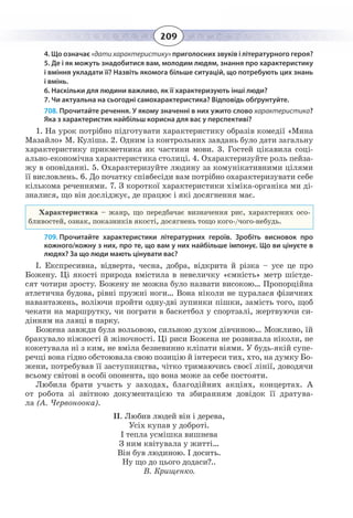 209
4. Що означає «дати характеристику» приголосних звуків і літературного героя?
5. Де і як можуть знадобитися вам, молодим людям, знання про характеристику
і вміння укладати її? Назвіть якомога більше ситуацій, що потребують цих знань
і вмінь.
6. Наскільки для людини важливо, як її характеризують інші люди?
7. Чи актуальна на сьогодні самохарактеристика? Відповідь обґрунтуйте.
708. Прочитайте речення. У якому значенні в них ужито слово характеристика?
Яка з характеристик найбільш корисна для вас у перспективі?
1.  На урок потрібно підготувати характеристику образів комедії «Мина
Мазайло» М. Куліша. 2. Одним із контрольних завдань було дати загальну
характеристику прикметника як частини мови. 3. Гостей цікавила соці-
ально-економічна характеристика столиці. 4. Охарактеризуйте роль пейза-
жу в оповіданні. 5. Охарактеризуйте людину за комунікативними цілями
її висловлень. 6. До початку співбесіди вам потрібно охарактеризувати себе
кількома реченнями. 7. З короткої характеристики хіміка-органіка ми ді-
зналися, що він досліджує, де працює і які досягнення має.
Характеристика – жанр, що передбачає визначення рис, характерних осо-
бливостей, ознак, показників якості, досягнень тощо кого-/чого-небудь.
709. Прочитайте характеристики літературних героїв. Зробіть висновок про
кожного/кожну з них, про те, що вам у них найбільше імпонує. Що ви цінуєте в
людях? За що люди мають цінувати вас?
І. Експресивна, відверта, чесна, добра, відкрита й різка – усе це про
Божену. Ці якості природа вмістила в невеличку «ємність» метр шістде-
сят чотири зросту. Божену не можна було назвати високою… Пропорційна
атлетична будова, рівні пружні ноги… Вона ніколи не цуралася фізичних
навантажень, воліючи пройти одну-дві зупинки пішки, замість того, щоб
чекати на маршрутку, чи пограти в баскетбол у спортзалі, жертвуючи си-
дінням на лавці в парку.
Божена завжди була вольовою, сильною духом дівчиною… Можливо, їй
бракувало ніжності й жіночності. Ці риси Божена не розвивала ніколи, не
кокетувала ні з ким, не вміла безневинно кліпати віями. У будь-якій супе-
речці вона гідно обстоювала свою позицію й інтереси тих, хто, на думку Бо-
жени, потребував її заступництва, чітко тримаючись своєї лінії, доводячи
всьому світові в особі опонента, що вона може за себе постояти.
Любила брати участь у заходах, благодійних акціях, концертах. А
от робота зі звітною документацією та збиранням довідок її дратува-
ла (А. Червоноока).
ІІ. Любив людей він і дерева,
Усіх купав у доброті.
І тепла усмішка вишнева
З ним квітувала у житті…
Він був людиною. І досить.
Ну що до цього додаси?..
В. Крищенко.
 